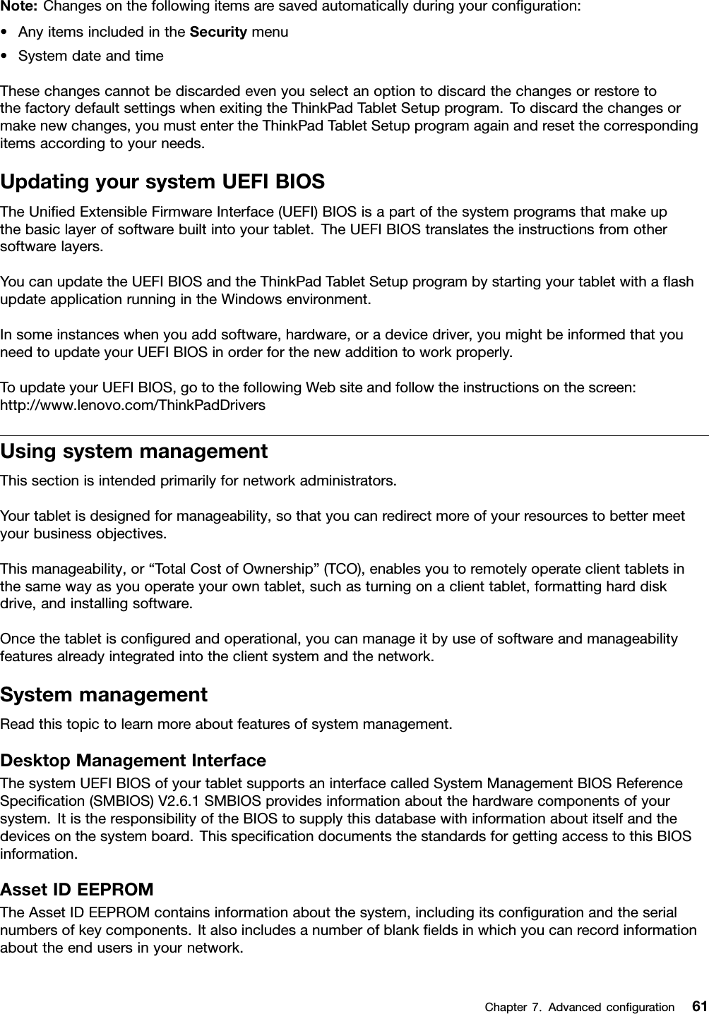 Note:Changesonthefollowingitemsaresavedautomaticallyduringyourconﬁguration:•AnyitemsincludedintheSecuritymenu•SystemdateandtimeThesechangescannotbediscardedevenyouselectanoptiontodiscardthechangesorrestoretothefactorydefaultsettingswhenexitingtheThinkPadTabletSetupprogram.Todiscardthechangesormakenewchanges,youmustentertheThinkPadTabletSetupprogramagainandresetthecorrespondingitemsaccordingtoyourneeds.UpdatingyoursystemUEFIBIOSTheUniﬁedExtensibleFirmwareInterface(UEFI)BIOSisapartofthesystemprogramsthatmakeupthebasiclayerofsoftwarebuiltintoyourtablet.TheUEFIBIOStranslatestheinstructionsfromothersoftwarelayers.YoucanupdatetheUEFIBIOSandtheThinkPadTabletSetupprogrambystartingyourtabletwithaﬂashupdateapplicationrunningintheWindowsenvironment.Insomeinstanceswhenyouaddsoftware,hardware,oradevicedriver,youmightbeinformedthatyouneedtoupdateyourUEFIBIOSinorderforthenewadditiontoworkproperly.ToupdateyourUEFIBIOS,gotothefollowingWebsiteandfollowtheinstructionsonthescreen:http://www.lenovo.com/ThinkPadDriversUsingsystemmanagementThissectionisintendedprimarilyfornetworkadministrators.Yourtabletisdesignedformanageability,sothatyoucanredirectmoreofyourresourcestobettermeetyourbusinessobjectives.Thismanageability,or“TotalCostofOwnership”(TCO),enablesyoutoremotelyoperateclienttabletsinthesamewayasyouoperateyourowntablet,suchasturningonaclienttablet,formattingharddiskdrive,andinstallingsoftware.Oncethetabletisconﬁguredandoperational,youcanmanageitbyuseofsoftwareandmanageabilityfeaturesalreadyintegratedintotheclientsystemandthenetwork.SystemmanagementReadthistopictolearnmoreaboutfeaturesofsystemmanagement.DesktopManagementInterfaceThesystemUEFIBIOSofyourtabletsupportsaninterfacecalledSystemManagementBIOSReferenceSpeciﬁcation(SMBIOS)V2.6.1SMBIOSprovidesinformationaboutthehardwarecomponentsofyoursystem.ItistheresponsibilityoftheBIOStosupplythisdatabasewithinformationaboutitselfandthedevicesonthesystemboard.ThisspeciﬁcationdocumentsthestandardsforgettingaccesstothisBIOSinformation.AssetIDEEPROMTheAssetIDEEPROMcontainsinformationaboutthesystem,includingitsconﬁgurationandtheserialnumbersofkeycomponents.Italsoincludesanumberofblankﬁeldsinwhichyoucanrecordinformationabouttheendusersinyournetwork.Chapter7.Advancedconﬁguration61