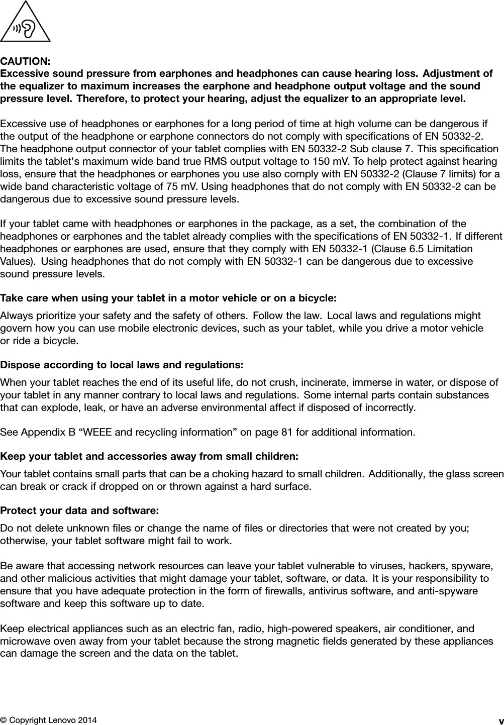 CAUTION:Excessivesoundpressurefromearphonesandheadphonescancausehearingloss.Adjustmentoftheequalizertomaximumincreasestheearphoneandheadphoneoutputvoltageandthesoundpressurelevel.Therefore,toprotectyourhearing,adjusttheequalizertoanappropriatelevel.ExcessiveuseofheadphonesorearphonesforalongperiodoftimeathighvolumecanbedangerousiftheoutputoftheheadphoneorearphoneconnectorsdonotcomplywithspeciﬁcationsofEN50332-2.TheheadphoneoutputconnectorofyourtabletcomplieswithEN50332-2Subclause7.Thisspeciﬁcationlimitsthetablet&apos;smaximumwidebandtrueRMSoutputvoltageto150mV.Tohelpprotectagainsthearingloss,ensurethattheheadphonesorearphonesyouusealsocomplywithEN50332-2(Clause7limits)forawidebandcharacteristicvoltageof75mV.UsingheadphonesthatdonotcomplywithEN50332-2canbedangerousduetoexcessivesoundpressurelevels.Ifyourtabletcamewithheadphonesorearphonesinthepackage,asaset,thecombinationoftheheadphonesorearphonesandthetabletalreadycomplieswiththespeciﬁcationsofEN50332-1.Ifdifferentheadphonesorearphonesareused,ensurethattheycomplywithEN50332-1(Clause6.5LimitationValues).UsingheadphonesthatdonotcomplywithEN50332-1canbedangerousduetoexcessivesoundpressurelevels.Takecarewhenusingyourtabletinamotorvehicleoronabicycle:Alwaysprioritizeyoursafetyandthesafetyofothers.Followthelaw.Locallawsandregulationsmightgovernhowyoucanusemobileelectronicdevices,suchasyourtablet,whileyoudriveamotorvehicleorrideabicycle.Disposeaccordingtolocallawsandregulations:Whenyourtabletreachestheendofitsusefullife,donotcrush,incinerate,immerseinwater,ordisposeofyourtabletinanymannercontrarytolocallawsandregulations.Someinternalpartscontainsubstancesthatcanexplode,leak,orhaveanadverseenvironmentalaffectifdisposedofincorrectly.SeeAppendixB“WEEEandrecyclinginformation”onpage81foradditionalinformation.Keepyourtabletandaccessoriesawayfromsmallchildren:Yourtabletcontainssmallpartsthatcanbeachokinghazardtosmallchildren.Additionally,theglassscreencanbreakorcrackifdroppedonorthrownagainstahardsurface.Protectyourdataandsoftware:Donotdeleteunknownﬁlesorchangethenameofﬁlesordirectoriesthatwerenotcreatedbyyou;otherwise,yourtabletsoftwaremightfailtowork.Beawarethataccessingnetworkresourcescanleaveyourtabletvulnerabletoviruses,hackers,spyware,andothermaliciousactivitiesthatmightdamageyourtablet,software,ordata.Itisyourresponsibilitytoensurethatyouhaveadequateprotectionintheformofﬁrewalls,antivirussoftware,andanti-spywaresoftwareandkeepthissoftwareuptodate.Keepelectricalappliancessuchasanelectricfan,radio,high-poweredspeakers,airconditioner,andmicrowaveovenawayfromyourtabletbecausethestrongmagneticﬁeldsgeneratedbytheseappliancescandamagethescreenandthedataonthetablet.©CopyrightLenovo2014v