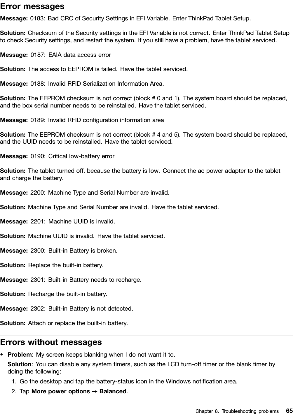 ErrormessagesMessage:0183:BadCRCofSecuritySettingsinEFIVariable.EnterThinkPadTabletSetup.Solution:ChecksumoftheSecuritysettingsintheEFIVariableisnotcorrect.EnterThinkPadTabletSetuptocheckSecuritysettings,andrestartthesystem.Ifyoustillhaveaproblem,havethetabletserviced.Message:0187:EAIAdataaccesserrorSolution:TheaccesstoEEPROMisfailed.Havethetabletserviced.Message:0188:InvalidRFIDSerializationInformationArea.Solution:TheEEPROMchecksumisnotcorrect(block#0and1).Thesystemboardshouldbereplaced,andtheboxserialnumberneedstobereinstalled.Havethetabletserviced.Message:0189:InvalidRFIDconﬁgurationinformationareaSolution:TheEEPROMchecksumisnotcorrect(block#4and5).Thesystemboardshouldbereplaced,andtheUUIDneedstobereinstalled.Havethetabletserviced.Message:0190:Criticallow-batteryerrorSolution:Thetabletturnedoff,becausethebatteryislow.Connecttheacpoweradaptertothetabletandchargethebattery.Message:2200:MachineTypeandSerialNumberareinvalid.Solution:MachineTypeandSerialNumberareinvalid.Havethetabletserviced.Message:2201:MachineUUIDisinvalid.Solution:MachineUUIDisinvalid.Havethetabletserviced.Message:2300:Built-inBatteryisbroken.Solution:Replacethebuilt-inbattery.Message:2301:Built-inBatteryneedstorecharge.Solution:Rechargethebuilt-inbattery.Message:2302:Built-inBatteryisnotdetected.Solution:Attachorreplacethebuilt-inbattery.Errorswithoutmessages•Problem:MyscreenkeepsblankingwhenIdonotwantitto.Solution:Youcandisableanysystemtimers,suchastheLCDturn-offtimerortheblanktimerbydoingthefollowing:1.Gothedesktopandtapthebattery-statusiconintheWindowsnotiﬁcationarea.2.TapMorepoweroptions➙Balanced.Chapter8.Troubleshootingproblems65