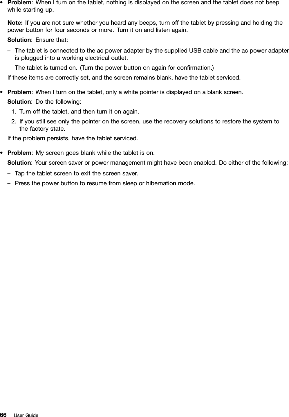 •Problem:WhenIturnonthetablet,nothingisdisplayedonthescreenandthetabletdoesnotbeepwhilestartingup.Note:Ifyouarenotsurewhetheryouheardanybeeps,turnoffthetabletbypressingandholdingthepowerbuttonforfoursecondsormore.Turnitonandlistenagain.Solution:Ensurethat:–ThetabletisconnectedtotheacpoweradapterbythesuppliedUSBcableandtheacpoweradapterispluggedintoaworkingelectricaloutlet.Thetabletisturnedon.(Turnthepowerbuttononagainforconﬁrmation.)Iftheseitemsarecorrectlyset,andthescreenremainsblank,havethetabletserviced.•Problem:WhenIturnonthetablet,onlyawhitepointerisdisplayedonablankscreen.Solution:Dothefollowing:1.Turnoffthetablet,andthenturnitonagain.2.Ifyoustillseeonlythepointeronthescreen,usetherecoverysolutionstorestorethesystemtothefactorystate.Iftheproblempersists,havethetabletserviced.•Problem:Myscreengoesblankwhilethetabletison.Solution:Yourscreensaverorpowermanagementmighthavebeenenabled.Doeitherofthefollowing:–Tapthetabletscreentoexitthescreensaver.–Pressthepowerbuttontoresumefromsleeporhibernationmode.66UserGuide