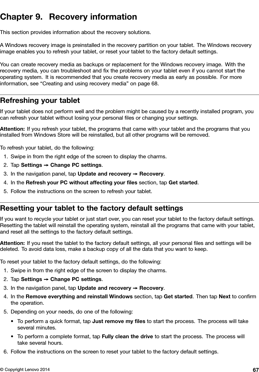 Chapter9.RecoveryinformationThissectionprovidesinformationabouttherecoverysolutions.AWindowsrecoveryimageispreinstalledintherecoverypartitiononyourtablet.TheWindowsrecoveryimageenablesyoutorefreshyourtablet,orresetyourtablettothefactorydefaultsettings.YoucancreaterecoverymediaasbackupsorreplacementfortheWindowsrecoveryimage.Withtherecoverymedia,youcantroubleshootandﬁxtheproblemsonyourtabletevenifyoucannotstarttheoperatingsystem.Itisrecommendedthatyoucreaterecoverymediaasearlyaspossible.Formoreinformation,see“Creatingandusingrecoverymedia”onpage68.RefreshingyourtabletIfyourtabletdoesnotperformwellandtheproblemmightbecausedbyarecentlyinstalledprogram,youcanrefreshyourtabletwithoutlosingyourpersonalﬁlesorchangingyoursettings.Attention:Ifyourefreshyourtablet,theprogramsthatcamewithyourtabletandtheprogramsthatyouinstalledfromWindowsStorewillbereinstalled,butallotherprogramswillberemoved.Torefreshyourtablet,dothefollowing:1.Swipeinfromtherightedgeofthescreentodisplaythecharms.2.TapSettings➙ChangePCsettings.3.Inthenavigationpanel,tapUpdateandrecovery➙Recovery.4.IntheRefreshyourPCwithoutaffectingyourﬁlessection,tapGetstarted.5.Followtheinstructionsonthescreentorefreshyourtablet.ResettingyourtablettothefactorydefaultsettingsIfyouwanttorecycleyourtabletorjuststartover,youcanresetyourtablettothefactorydefaultsettings.Resettingthetabletwillreinstalltheoperatingsystem,reinstallalltheprogramsthatcamewithyourtablet,andresetallthesettingstothefactorydefaultsettings.Attention:Ifyouresetthetablettothefactorydefaultsettings,allyourpersonalﬁlesandsettingswillbedeleted.Toavoiddataloss,makeabackupcopyofallthedatathatyouwanttokeep.Toresetyourtablettothefactorydefaultsettings,dothefollowing:1.Swipeinfromtherightedgeofthescreentodisplaythecharms.2.TapSettings➙ChangePCsettings.3.Inthenavigationpanel,tapUpdateandrecovery➙Recovery.4.IntheRemoveeverythingandreinstallWindowssection,tapGetstarted.ThentapNexttoconﬁrmtheoperation.5.Dependingonyourneeds,dooneofthefollowing:•Toperformaquickformat,tapJustremovemyﬁlestostarttheprocess.Theprocesswilltakeseveralminutes.•Toperformacompleteformat,tapFullycleanthedrivetostarttheprocess.Theprocesswilltakeseveralhours.6.Followtheinstructionsonthescreentoresetyourtablettothefactorydefaultsettings.©CopyrightLenovo201467