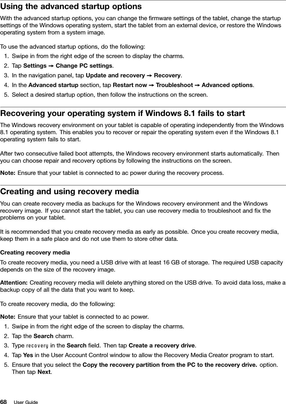 UsingtheadvancedstartupoptionsWiththeadvancedstartupoptions,youcanchangetheﬁrmwaresettingsofthetablet,changethestartupsettingsoftheWindowsoperatingsystem,startthetabletfromanexternaldevice,orrestoretheWindowsoperatingsystemfromasystemimage.Tousetheadvancedstartupoptions,dothefollowing:1.Swipeinfromtherightedgeofthescreentodisplaythecharms.2.TapSettings➙ChangePCsettings.3.Inthenavigationpanel,tapUpdateandrecovery➙Recovery.4.IntheAdvancedstartupsection,tapRestartnow➙Troubleshoot➙Advancedoptions.5.Selectadesiredstartupoption,thenfollowtheinstructionsonthescreen.RecoveringyouroperatingsystemifWindows8.1failstostartTheWindowsrecoveryenvironmentonyourtabletiscapableofoperatingindependentlyfromtheWindows8.1operatingsystem.ThisenablesyoutorecoverorrepairtheoperatingsystemeveniftheWindows8.1operatingsystemfailstostart.Aftertwoconsecutivefailedbootattempts,theWindowsrecoveryenvironmentstartsautomatically.Thenyoucanchooserepairandrecoveryoptionsbyfollowingtheinstructionsonthescreen.Note:Ensurethatyourtabletisconnectedtoacpowerduringtherecoveryprocess.CreatingandusingrecoverymediaYoucancreaterecoverymediaasbackupsfortheWindowsrecoveryenvironmentandtheWindowsrecoveryimage.Ifyoucannotstartthetablet,youcanuserecoverymediatotroubleshootandﬁxtheproblemsonyourtablet.Itisrecommendedthatyoucreaterecoverymediaasearlyaspossible.Onceyoucreaterecoverymedia,keeptheminasafeplaceanddonotusethemtostoreotherdata.CreatingrecoverymediaTocreaterecoverymedia,youneedaUSBdrivewithatleast16GBofstorage.TherequiredUSBcapacitydependsonthesizeoftherecoveryimage.Attention:CreatingrecoverymediawilldeleteanythingstoredontheUSBdrive.Toavoiddataloss,makeabackupcopyofallthedatathatyouwanttokeep.Tocreaterecoverymedia,dothefollowing:Note:Ensurethatyourtabletisconnectedtoacpower.1.Swipeinfromtherightedgeofthescreentodisplaythecharms.2.TaptheSearchcharm.3.TyperecoveryintheSearchﬁeld.ThentapCreatearecoverydrive.4.TapYesintheUserAccountControlwindowtoallowtheRecoveryMediaCreatorprogramtostart.5.EnsurethatyouselecttheCopytherecoverypartitionfromthePCtotherecoverydrive.option.ThentapNext.68UserGuide