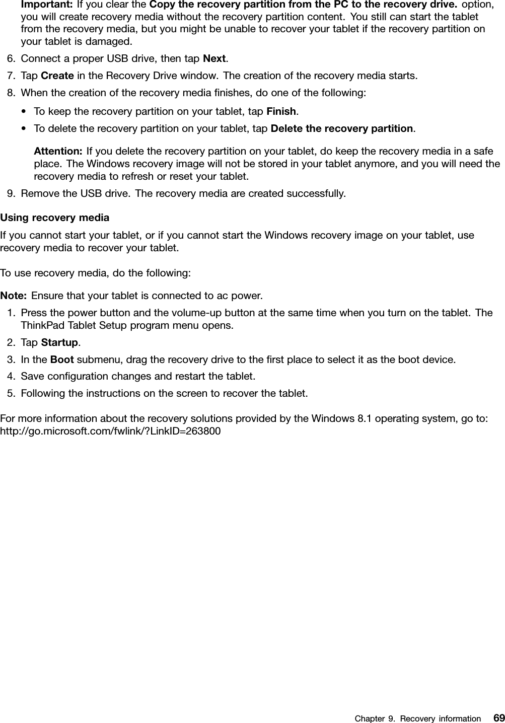 Important:IfyoucleartheCopytherecoverypartitionfromthePCtotherecoverydrive.option,youwillcreaterecoverymediawithouttherecoverypartitioncontent.Youstillcanstartthetabletfromtherecoverymedia,butyoumightbeunabletorecoveryourtabletiftherecoverypartitiononyourtabletisdamaged.6.ConnectaproperUSBdrive,thentapNext.7.TapCreateintheRecoveryDrivewindow.Thecreationoftherecoverymediastarts.8.Whenthecreationoftherecoverymediaﬁnishes,dooneofthefollowing:•Tokeeptherecoverypartitiononyourtablet,tapFinish.•Todeletetherecoverypartitiononyourtablet,tapDeletetherecoverypartition.Attention:Ifyoudeletetherecoverypartitiononyourtablet,dokeeptherecoverymediainasafeplace.TheWindowsrecoveryimagewillnotbestoredinyourtabletanymore,andyouwillneedtherecoverymediatorefreshorresetyourtablet.9.RemovetheUSBdrive.Therecoverymediaarecreatedsuccessfully.UsingrecoverymediaIfyoucannotstartyourtablet,orifyoucannotstarttheWindowsrecoveryimageonyourtablet,userecoverymediatorecoveryourtablet.Touserecoverymedia,dothefollowing:Note:Ensurethatyourtabletisconnectedtoacpower.1.Pressthepowerbuttonandthevolume-upbuttonatthesametimewhenyouturnonthetablet.TheThinkPadTabletSetupprogrammenuopens.2.TapStartup.3.IntheBootsubmenu,dragtherecoverydrivetotheﬁrstplacetoselectitasthebootdevice.4.Saveconﬁgurationchangesandrestartthetablet.5.Followingtheinstructionsonthescreentorecoverthetablet.FormoreinformationabouttherecoverysolutionsprovidedbytheWindows8.1operatingsystem,goto:http://go.microsoft.com/fwlink/?LinkID=263800Chapter9.Recoveryinformation69