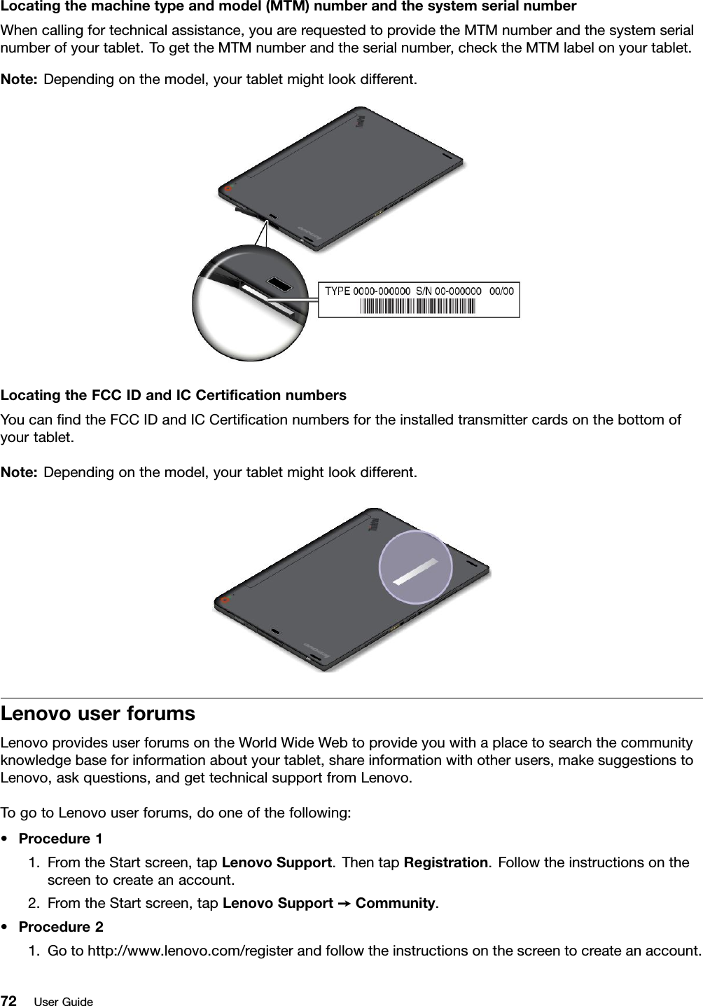 Locatingthemachinetypeandmodel(MTM)numberandthesystemserialnumberWhencallingfortechnicalassistance,youarerequestedtoprovidetheMTMnumberandthesystemserialnumberofyourtablet.TogettheMTMnumberandtheserialnumber,checktheMTMlabelonyourtablet.Note:Dependingonthemodel,yourtabletmightlookdifferent.LocatingtheFCCIDandICCertiﬁcationnumbersYoucanﬁndtheFCCIDandICCertiﬁcationnumbersfortheinstalledtransmittercardsonthebottomofyourtablet.Note:Dependingonthemodel,yourtabletmightlookdifferent.LenovouserforumsLenovoprovidesuserforumsontheWorldWideWebtoprovideyouwithaplacetosearchthecommunityknowledgebaseforinformationaboutyourtablet,shareinformationwithotherusers,makesuggestionstoLenovo,askquestions,andgettechnicalsupportfromLenovo.TogotoLenovouserforums,dooneofthefollowing:•Procedure11.FromtheStartscreen,tapLenovoSupport.ThentapRegistration.Followtheinstructionsonthescreentocreateanaccount.2.FromtheStartscreen,tapLenovoSupport➙Community.•Procedure21.Gotohttp://www.lenovo.com/registerandfollowtheinstructionsonthescreentocreateanaccount.72UserGuide