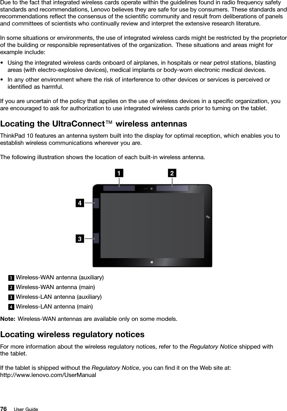 Duetothefactthatintegratedwirelesscardsoperatewithintheguidelinesfoundinradiofrequencysafetystandardsandrecommendations,Lenovobelievestheyaresafeforusebyconsumers.Thesestandardsandrecommendationsreﬂecttheconsensusofthescientiﬁccommunityandresultfromdeliberationsofpanelsandcommitteesofscientistswhocontinuallyreviewandinterprettheextensiveresearchliterature.Insomesituationsorenvironments,theuseofintegratedwirelesscardsmightberestrictedbytheproprietorofthebuildingorresponsiblerepresentativesoftheorganization.Thesesituationsandareasmightforexampleinclude:•Usingtheintegratedwirelesscardsonboardofairplanes,inhospitalsornearpetrolstations,blastingareas(withelectro-explosivedevices),medicalimplantsorbody-wornelectronicmedicaldevices.•Inanyotherenvironmentwheretheriskofinterferencetootherdevicesorservicesisperceivedoridentiﬁedasharmful.Ifyouareuncertainofthepolicythatappliesontheuseofwirelessdevicesinaspeciﬁcorganization,youareencouragedtoaskforauthorizationtouseintegratedwirelesscardspriortoturningonthetablet.LocatingtheUltraConnect™wirelessantennasThinkPad10featuresanantennasystembuiltintothedisplayforoptimalreception,whichenablesyoutoestablishwirelesscommunicationswhereveryouare.Thefollowingillustrationshowsthelocationofeachbuilt-inwirelessantenna.1Wireless-WANantenna(auxiliary)2Wireless-WANantenna(main)3Wireless-LANantenna(auxiliary)4Wireless-LANantenna(main)Note:Wireless-WANantennasareavailableonlyonsomemodels.LocatingwirelessregulatorynoticesFormoreinformationaboutthewirelessregulatorynotices,refertotheRegulatoryNoticeshippedwiththetablet.IfthetabletisshippedwithouttheRegulatoryNotice,youcanﬁnditontheWebsiteat:http://www.lenovo.com/UserManual76UserGuide