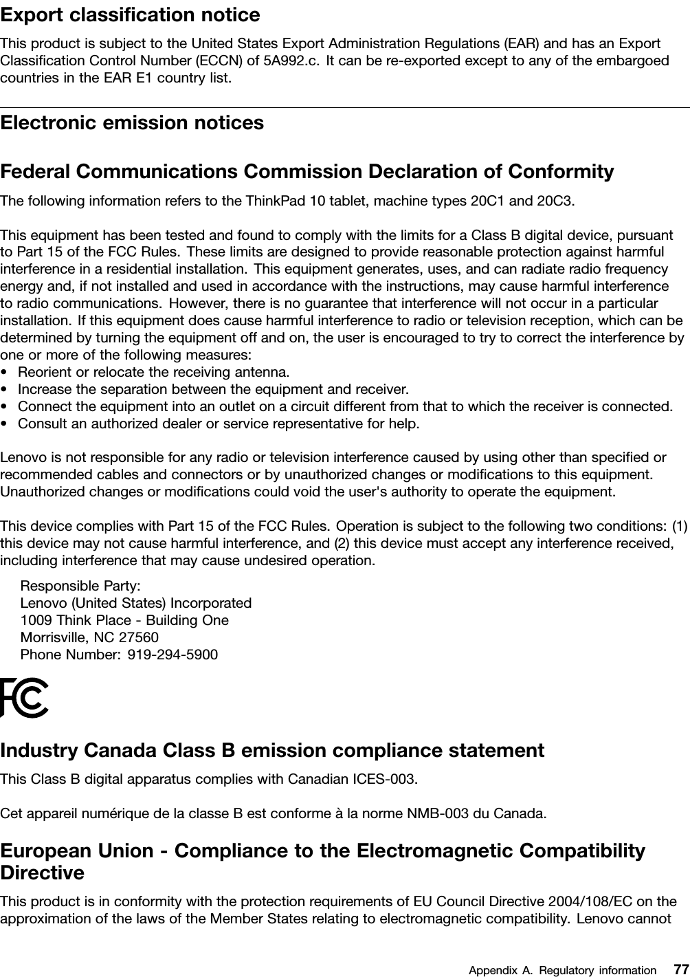 ExportclassiﬁcationnoticeThisproductissubjecttotheUnitedStatesExportAdministrationRegulations(EAR)andhasanExportClassiﬁcationControlNumber(ECCN)of5A992.c.Itcanbere-exportedexcepttoanyoftheembargoedcountriesintheEARE1countrylist.ElectronicemissionnoticesFederalCommunicationsCommissionDeclarationofConformityThefollowinginformationreferstotheThinkPad10tablet,machinetypes20C1and20C3.ThisequipmenthasbeentestedandfoundtocomplywiththelimitsforaClassBdigitaldevice,pursuanttoPart15oftheFCCRules.Theselimitsaredesignedtoprovidereasonableprotectionagainstharmfulinterferenceinaresidentialinstallation.Thisequipmentgenerates,uses,andcanradiateradiofrequencyenergyand,ifnotinstalledandusedinaccordancewiththeinstructions,maycauseharmfulinterferencetoradiocommunications.However,thereisnoguaranteethatinterferencewillnotoccurinaparticularinstallation.Ifthisequipmentdoescauseharmfulinterferencetoradioortelevisionreception,whichcanbedeterminedbyturningtheequipmentoffandon,theuserisencouragedtotrytocorrecttheinterferencebyoneormoreofthefollowingmeasures:•Reorientorrelocatethereceivingantenna.•Increasetheseparationbetweentheequipmentandreceiver.•Connecttheequipmentintoanoutletonacircuitdifferentfromthattowhichthereceiverisconnected.•Consultanauthorizeddealerorservicerepresentativeforhelp.Lenovoisnotresponsibleforanyradioortelevisioninterferencecausedbyusingotherthanspeciﬁedorrecommendedcablesandconnectorsorbyunauthorizedchangesormodiﬁcationstothisequipment.Unauthorizedchangesormodiﬁcationscouldvoidtheuser&apos;sauthoritytooperatetheequipment.ThisdevicecomplieswithPart15oftheFCCRules.Operationissubjecttothefollowingtwoconditions:(1)thisdevicemaynotcauseharmfulinterference,and(2)thisdevicemustacceptanyinterferencereceived,includinginterferencethatmaycauseundesiredoperation.ResponsibleParty:Lenovo(UnitedStates)Incorporated1009ThinkPlace-BuildingOneMorrisville,NC27560PhoneNumber:919-294-5900IndustryCanadaClassBemissioncompliancestatementThisClassBdigitalapparatuscomplieswithCanadianICES-003.CetappareilnumériquedelaclasseBestconformeàlanormeNMB-003duCanada.EuropeanUnion-CompliancetotheElectromagneticCompatibilityDirectiveThisproductisinconformitywiththeprotectionrequirementsofEUCouncilDirective2004/108/EContheapproximationofthelawsoftheMemberStatesrelatingtoelectromagneticcompatibility.LenovocannotAppendixA.Regulatoryinformation77