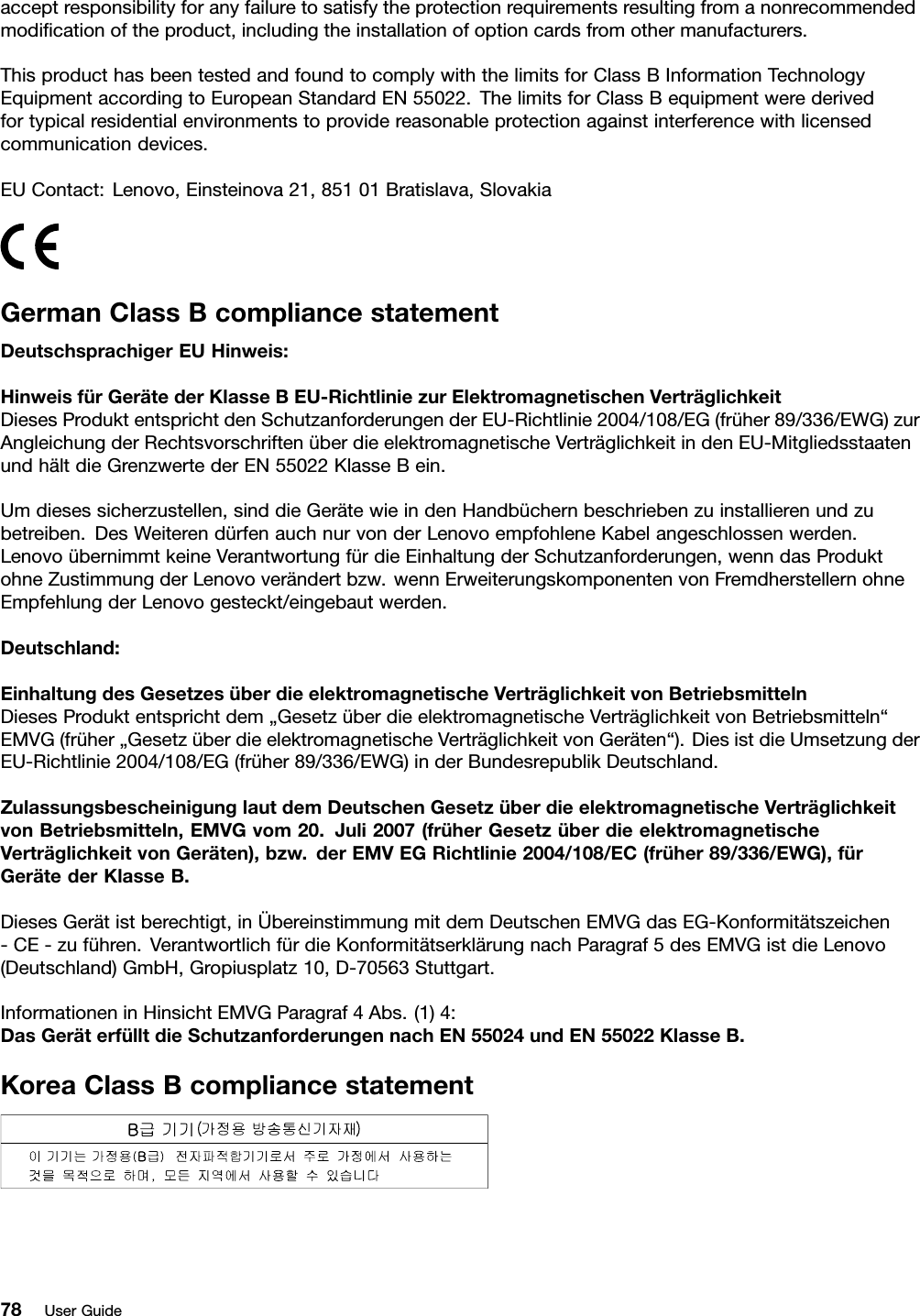 acceptresponsibilityforanyfailuretosatisfytheprotectionrequirementsresultingfromanonrecommendedmodiﬁcationoftheproduct,includingtheinstallationofoptioncardsfromothermanufacturers.ThisproducthasbeentestedandfoundtocomplywiththelimitsforClassBInformationTechnologyEquipmentaccordingtoEuropeanStandardEN55022.ThelimitsforClassBequipmentwerederivedfortypicalresidentialenvironmentstoprovidereasonableprotectionagainstinterferencewithlicensedcommunicationdevices.EUContact:Lenovo,Einsteinova21,85101Bratislava,SlovakiaGermanClassBcompliancestatementDeutschsprachigerEUHinweis:HinweisfürGerätederKlasseBEU-RichtliniezurElektromagnetischenVerträglichkeitDiesesProduktentsprichtdenSchutzanforderungenderEU-Richtlinie2004/108/EG(früher89/336/EWG)zurAngleichungderRechtsvorschriftenüberdieelektromagnetischeVerträglichkeitindenEU-MitgliedsstaatenundhältdieGrenzwertederEN55022KlasseBein.Umdiesessicherzustellen,sinddieGerätewieindenHandbüchernbeschriebenzuinstallierenundzubetreiben.DesWeiterendürfenauchnurvonderLenovoempfohleneKabelangeschlossenwerden.LenovoübernimmtkeineVerantwortungfürdieEinhaltungderSchutzanforderungen,wenndasProduktohneZustimmungderLenovoverändertbzw.wennErweiterungskomponentenvonFremdherstellernohneEmpfehlungderLenovogesteckt/eingebautwerden.Deutschland:EinhaltungdesGesetzesüberdieelektromagnetischeVerträglichkeitvonBetriebsmittelnDiesesProduktentsprichtdem„GesetzüberdieelektromagnetischeVerträglichkeitvonBetriebsmitteln“EMVG(früher„GesetzüberdieelektromagnetischeVerträglichkeitvonGeräten“).DiesistdieUmsetzungderEU-Richtlinie2004/108/EG(früher89/336/EWG)inderBundesrepublikDeutschland.ZulassungsbescheinigunglautdemDeutschenGesetzüberdieelektromagnetischeVerträglichkeitvonBetriebsmitteln,EMVGvom20.Juli2007(früherGesetzüberdieelektromagnetischeVerträglichkeitvonGeräten),bzw.derEMVEGRichtlinie2004/108/EC(früher89/336/EWG),fürGerätederKlasseB.DiesesGerätistberechtigt,inÜbereinstimmungmitdemDeutschenEMVGdasEG-Konformitätszeichen-CE-zuführen.VerantwortlichfürdieKonformitätserklärungnachParagraf5desEMVGistdieLenovo(Deutschland)GmbH,Gropiusplatz10,D-70563Stuttgart.InformationeninHinsichtEMVGParagraf4Abs.(1)4:DasGeräterfülltdieSchutzanforderungennachEN55024undEN55022KlasseB.KoreaClassBcompliancestatement78UserGuide