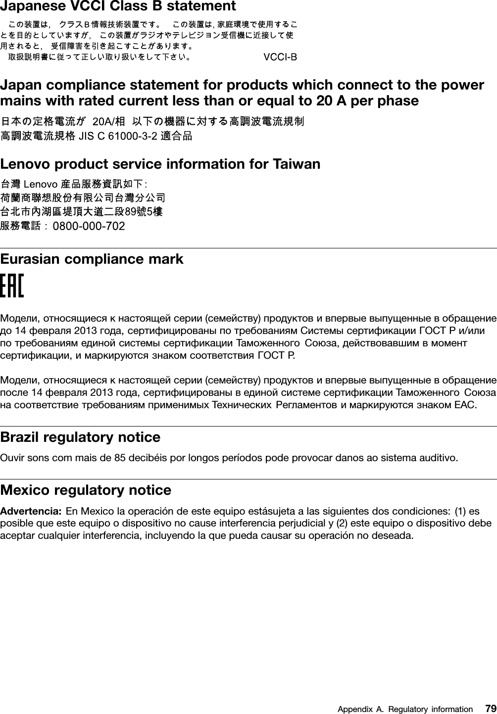 JapaneseVCCIClassBstatementJapancompliancestatementforproductswhichconnecttothepowermainswithratedcurrentlessthanorequalto20AperphaseLenovoproductserviceinformationforTaiwanEurasiancompliancemarkМодели,относящиесякнастоящейсерии(семейству)продуктовивпервыевыпущенныевобращениедо14февраля2013года,сертифицированыпотребованиямСистемысертификацииГОСТРи/илипотребованиямединойсистемысертификацииТаможенногоСоюза,действовавшимвмоментсертификации,имаркируютсязнакомсоответствияГОСТР .Модели,относящиесякнастоящейсерии(семейству)продуктовивпервыевыпущенныевобращениепосле14февраля2013года,сертифицированывединойсистемесертификацииТаможенногоСоюзанасоответствиетребованиямприменимыхТехническихРегламентовимаркируютсязнакомEAC.BrazilregulatorynoticeOuvirsonscommaisde85decibéisporlongosperíodospodeprovocardanosaosistemaauditivo.MexicoregulatorynoticeAdvertencia:EnMexicolaoperacióndeesteequipoestásujetaalassiguientesdoscondiciones:(1)esposiblequeesteequipoodispositivonocauseinterferenciaperjudicialy(2)esteequipoodispositivodebeaceptarcualquierinterferencia,incluyendolaquepuedacausarsuoperaciónnodeseada.AppendixA.Regulatoryinformation79