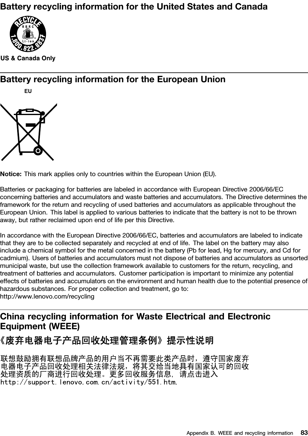 BatteryrecyclinginformationfortheUnitedStatesandCanadaBatteryrecyclinginformationfortheEuropeanUnionNotice:ThismarkappliesonlytocountrieswithintheEuropeanUnion(EU).BatteriesorpackagingforbatteriesarelabeledinaccordancewithEuropeanDirective2006/66/ECconcerningbatteriesandaccumulatorsandwastebatteriesandaccumulators.TheDirectivedeterminestheframeworkforthereturnandrecyclingofusedbatteriesandaccumulatorsasapplicablethroughouttheEuropeanUnion.Thislabelisappliedtovariousbatteriestoindicatethatthebatteryisnottobethrownaway,butratherreclaimeduponendoflifeperthisDirective.InaccordancewiththeEuropeanDirective2006/66/EC,batteriesandaccumulatorsarelabeledtoindicatethattheyaretobecollectedseparatelyandrecycledatendoflife.Thelabelonthebatterymayalsoincludeachemicalsymbolforthemetalconcernedinthebattery(Pbforlead,Hgformercury,andCdforcadmium).Usersofbatteriesandaccumulatorsmustnotdisposeofbatteriesandaccumulatorsasunsortedmunicipalwaste,butusethecollectionframeworkavailabletocustomersforthereturn,recycling,andtreatmentofbatteriesandaccumulators.Customerparticipationisimportanttominimizeanypotentialeffectsofbatteriesandaccumulatorsontheenvironmentandhumanhealthduetothepotentialpresenceofhazardoussubstances.Forpropercollectionandtreatment,goto:http://www.lenovo.com/recyclingChinarecyclinginformationforWasteElectricalandElectronicEquipment(WEEE)AppendixB.WEEEandrecyclinginformation83