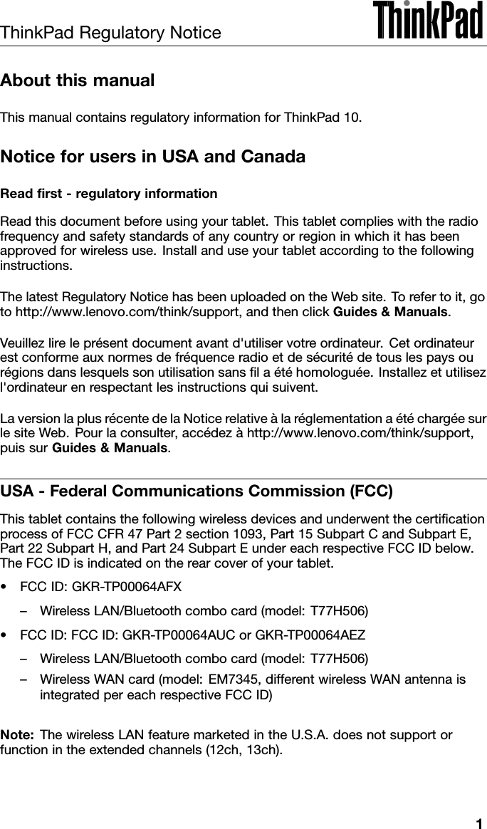 ThinkPadRegulatoryNoticeAboutthismanualThismanualcontainsregulatoryinformationforThinkPad10.NoticeforusersinUSAandCanadaReadﬁrst-regulatoryinformationReadthisdocumentbeforeusingyourtablet.Thistabletcomplieswiththeradiofrequencyandsafetystandardsofanycountryorregioninwhichithasbeenapprovedforwirelessuse.Installanduseyourtabletaccordingtothefollowinginstructions.ThelatestRegulatoryNoticehasbeenuploadedontheWebsite.Torefertoit,gotohttp://www.lenovo.com/think/support,andthenclickGuides&amp;Manuals.Veuillezlireleprésentdocumentavantd&apos;utiliservotreordinateur.Cetordinateurestconformeauxnormesdefréquenceradioetdesécuritédetouslespaysourégionsdanslesquelssonutilisationsansﬁlaétéhomologuée.Installezetutilisezl&apos;ordinateurenrespectantlesinstructionsquisuivent.LaversionlaplusrécentedelaNoticerelativeàlaréglementationaétéchargéesurlesiteWeb.Pourlaconsulter,accédezàhttp://www.lenovo.com/think/support,puissurGuides&amp;Manuals.USA-FederalCommunicationsCommission(FCC)ThistabletcontainsthefollowingwirelessdevicesandunderwentthecertiﬁcationprocessofFCCCFR47Part2section1093,Part15SubpartCandSubpartE,Part22SubpartH,andPart24SubpartEundereachrespectiveFCCIDbelow.TheFCCIDisindicatedontherearcoverofyourtablet.•FCCID:GKR-TP00064AFX–WirelessLAN/Bluetoothcombocard(model:T77H506)•FCCID:FCCID:GKR-TP00064AUCorGKR-TP00064AEZ–WirelessLAN/Bluetoothcombocard(model:T77H506)–WirelessWANcard(model:EM7345,differentwirelessWANantennaisintegratedpereachrespectiveFCCID)Note:ThewirelessLANfeaturemarketedintheU.S.A.doesnotsupportorfunctionintheextendedchannels(12ch,13ch).1