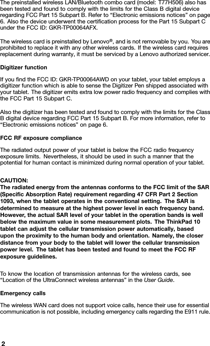 ThepreinstalledwirelessLAN/Bluetoothcombocard(model:T77H506)alsohasbeentestedandfoundtocomplywiththelimitsfortheClassBdigitaldeviceregardingFCCPart15SubpartB.Referto“Electronicemissionsnotices”onpage6.AlsothedeviceunderwentthecertiﬁcationprocessforthePart15SubpartCundertheFCCID:GKR-TP00064AFX.ThewirelesscardispreinstalledbyLenovo®,andisnotremovablebyyou.Y ouareprohibitedtoreplaceitwithanyotherwirelesscards.Ifthewirelesscardrequiresreplacementduringwarranty,itmustbeservicedbyaLenovoauthorizedservicer.DigitizerfunctionIfyouﬁndtheFCCID:GKR-TP00064AWDonyourtablet,yourtabletemploysadigitizerfunctionwhichisabletosensetheDigitizerPenshippedassociatedwithyourtablet.ThedigitizeremitsextralowpowerradiofrequencyandcomplieswiththeFCCPart15SubpartC.AlsothedigitizerhasbeentestedandfoundtocomplywiththelimitsfortheClassBdigitaldeviceregardingFCCPart15SubpartB.Formoreinformation,referto“Electronicemissionsnotices”onpage6.FCCRFexposurecomplianceTheradiatedoutputpowerofyourtabletisbelowtheFCCradiofrequencyexposurelimits.Nevertheless,itshouldbeusedinsuchamannerthatthepotentialforhumancontactisminimizedduringnormaloperationofyourtablet.CAUTION:TheradiatedenergyfromtheantennasconformstotheFCClimitoftheSAR(SpeciﬁcAbsorptionRate)requirementregarding47CFRPart2Section1093,whenthetabletoperatesintheconventionalsetting.TheSARisdeterminedtomeasureatthehighestpowerlevelineachfrequencyband.However,theactualSARlevelofyourtabletintheoperationbandsiswellbelowthemaximumvalueinsomemeasurementplots.TheThinkPad10tabletcanadjustthecellulartransmissionpowerautomatically,basedupontheproximitytothehumanbodyandorientation.Namely,thecloserdistancefromyourbodytothetabletwilllowerthecellulartransmissionpowerlevel.ThetablethasbeentestedandfoundtomeettheFCCRFexposureguidelines.Toknowthelocationoftransmissionantennasforthewirelesscards,see“LocationoftheUltraConnectwirelessantennas”intheUserGuide.EmergencycallsThewirelessWANcarddoesnotsupportvoicecalls,hencetheiruseforessentialcommunicationisnotpossible,includingemergencycallsregardingtheE911rule.2