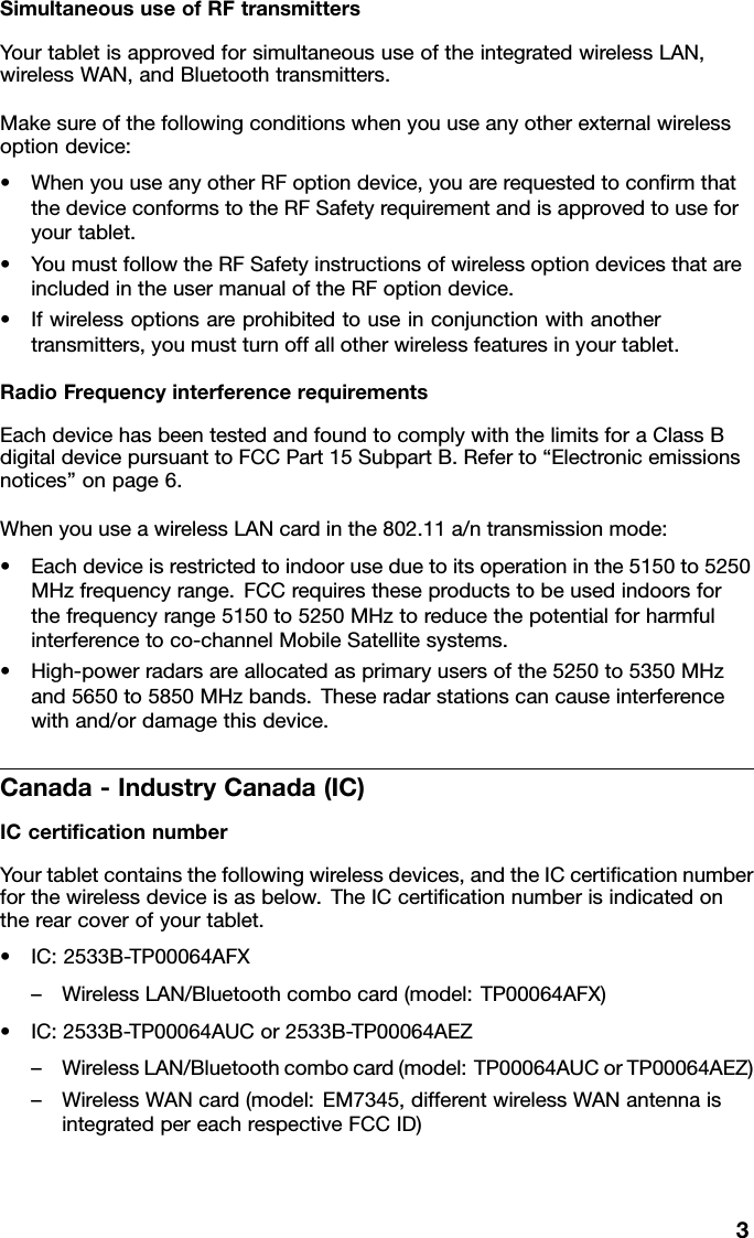 SimultaneoususeofRFtransmittersYourtabletisapprovedforsimultaneoususeoftheintegratedwirelessLAN,wirelessWAN,andBluetoothtransmitters.Makesureofthefollowingconditionswhenyouuseanyotherexternalwirelessoptiondevice:•WhenyouuseanyotherRFoptiondevice,youarerequestedtoconﬁrmthatthedeviceconformstotheRFSafetyrequirementandisapprovedtouseforyourtablet.•YoumustfollowtheRFSafetyinstructionsofwirelessoptiondevicesthatareincludedintheusermanualoftheRFoptiondevice.•Ifwirelessoptionsareprohibitedtouseinconjunctionwithanothertransmitters,youmustturnoffallotherwirelessfeaturesinyourtablet.RadioFrequencyinterferencerequirementsEachdevicehasbeentestedandfoundtocomplywiththelimitsforaClassBdigitaldevicepursuanttoFCCPart15SubpartB.Referto“Electronicemissionsnotices”onpage6.WhenyouuseawirelessLANcardinthe802.11a/ntransmissionmode:•Eachdeviceisrestrictedtoindooruseduetoitsoperationinthe5150to5250MHzfrequencyrange.FCCrequirestheseproductstobeusedindoorsforthefrequencyrange5150to5250MHztoreducethepotentialforharmfulinterferencetoco-channelMobileSatellitesystems.•High-powerradarsareallocatedasprimaryusersofthe5250to5350MHzand5650to5850MHzbands.Theseradarstationscancauseinterferencewithand/ordamagethisdevice.Canada-IndustryCanada(IC)ICcertiﬁcationnumberYourtabletcontainsthefollowingwirelessdevices,andtheICcertiﬁcationnumberforthewirelessdeviceisasbelow.TheICcertiﬁcationnumberisindicatedontherearcoverofyourtablet.•IC:2533B-TP00064AFX–WirelessLAN/Bluetoothcombocard(model:TP00064AFX)•IC:2533B-TP00064AUCor2533B-TP00064AEZ–WirelessLAN/Bluetoothcombocard(model:TP00064AUCorTP00064AEZ)–WirelessWANcard(model:EM7345,differentwirelessWANantennaisintegratedpereachrespectiveFCCID)3