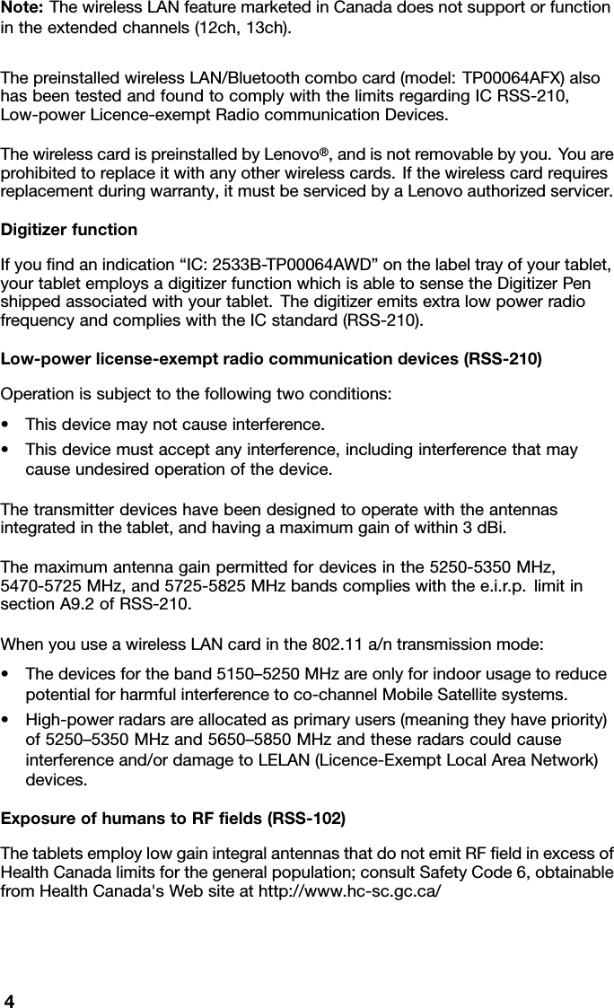 Note:ThewirelessLANfeaturemarketedinCanadadoesnotsupportorfunctionintheextendedchannels(12ch,13ch).ThepreinstalledwirelessLAN/Bluetoothcombocard(model:TP00064AFX)alsohasbeentestedandfoundtocomplywiththelimitsregardingICRSS-210,Low-powerLicence-exemptRadiocommunicationDevices.ThewirelesscardispreinstalledbyLenovo®,andisnotremovablebyyou.Y ouareprohibitedtoreplaceitwithanyotherwirelesscards.Ifthewirelesscardrequiresreplacementduringwarranty,itmustbeservicedbyaLenovoauthorizedservicer.DigitizerfunctionIfyouﬁndanindication“IC:2533B-TP00064AWD”onthelabeltrayofyourtablet,yourtabletemploysadigitizerfunctionwhichisabletosensetheDigitizerPenshippedassociatedwithyourtablet.ThedigitizeremitsextralowpowerradiofrequencyandcomplieswiththeICstandard(RSS-210).Low-powerlicense-exemptradiocommunicationdevices(RSS-210)Operationissubjecttothefollowingtwoconditions:•Thisdevicemaynotcauseinterference.•Thisdevicemustacceptanyinterference,includinginterferencethatmaycauseundesiredoperationofthedevice.Thetransmitterdeviceshavebeendesignedtooperatewiththeantennasintegratedinthetablet,andhavingamaximumgainofwithin3dBi.Themaximumantennagainpermittedfordevicesinthe5250-5350MHz,5470-5725MHz,and5725-5825MHzbandscomplieswiththee.i.r.p.limitinsectionA9.2ofRSS-210.WhenyouuseawirelessLANcardinthe802.11a/ntransmissionmode:•Thedevicesfortheband5150–5250MHzareonlyforindoorusagetoreducepotentialforharmfulinterferencetoco-channelMobileSatellitesystems.•High-powerradarsareallocatedasprimaryusers(meaningtheyhavepriority)of5250–5350MHzand5650–5850MHzandtheseradarscouldcauseinterferenceand/ordamagetoLELAN(Licence-ExemptLocalAreaNetwork)devices.ExposureofhumanstoRFﬁelds(RSS-102)ThetabletsemploylowgainintegralantennasthatdonotemitRFﬁeldinexcessofHealthCanadalimitsforthegeneralpopulation;consultSafetyCode6,obtainablefromHealthCanada&apos;sWebsiteathttp://www.hc-sc.gc.ca/4