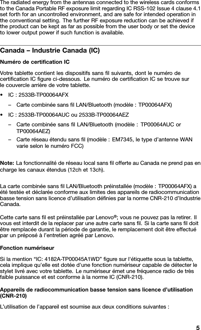 TheradiatedenergyfromtheantennasconnectedtothewirelesscardsconformstotheCanadaPortableRFexposurelimitregardingICRSS-102Issue4clause4.1setforthforanuncontrolledenvironment,andaresafeforintendedoperationintheconventionalsetting.ThefurtherRFexposurereductioncanbeachievediftheproductcanbekeptasfaraspossiblefromtheuserbodyorsetthedevicetoloweroutputpowerifsuchfunctionisavailable.Canada–IndustrieCanada(IC)NumérodecertiﬁcationICVotretablettecontientlesdispositifssansﬁlsuivants,dontlenumérodecertiﬁcationICﬁgureci-dessous.LenumérodecertiﬁcationICsetrouvesurlecouverclearrièredevotretablette.•IC:2533B-TP00064AFX–CartecombinéesansﬁlLAN/Bluetooth(modèle:TP00064AFX)•IC:2533B-TP00064AUCou2533B-TP00064AEZ–CartecombinéesansﬁlLAN/Bluetooth(modèle:TP00064AUCorTP00064AEZ)–Carteréseauétendusansﬁl(modèle:EM7345,letyped’antenneWANvarieselonlenuméroFCC)Note:LafonctionnalitéderéseaulocalsansﬁlofferteauCanadaneprendpasenchargelescanauxétendus(12chet13ch).LacartecombinéesansﬁlLAN/Bluetoothpréinstallée(modèle:TP00064AFX)aététestéeetdéclaréeconformeauxlimitesdesappareilsderadiocommunicationbassetensionsanslicenced’utilisationdéﬁniesparlanormeCNR-210d’IndustrieCanada.CettecartesansﬁlestpréinstalléeparLenovo®;vousnepouvezpaslaretirer.Ilvousestinterditdelareplacerparuneautrecartesansﬁl.Silacartesansﬁldoitêtreremplacéedurantlapériodedegarantie,leremplacementdoitêtreeffectuéparunpréposéàl’entretienagrééparLenovo.FonctionnumériseurSilamention“IC:4182A-TP00045A1WD”ﬁguresurl&apos;étiquettesouslatablette,celaimpliquequ&apos;elleestdotéed&apos;unefonctionnumériseurcapablededétecterlestyletlivréavecvotretablette.LenumériseurémetunefréquenceradiodetrèsfaiblepuissanceetestconformeàlanormeIC(CNR-210).Appareilsderadiocommunicationbassetensionsanslicenced’utilisation(CNR-210)L’utilisationdel’appareilestsoumiseauxdeuxconditionssuivantes:5