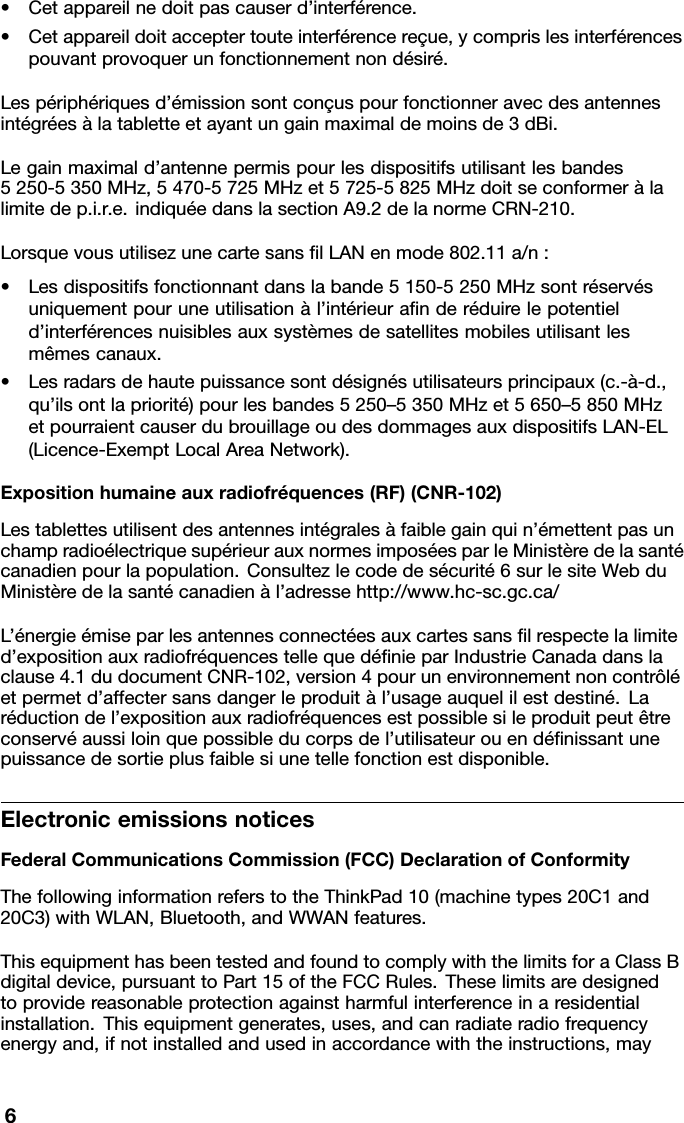 •Cetappareilnedoitpascauserd’interférence.•Cetappareildoitacceptertouteinterférencereçue,ycomprislesinterférencespouvantprovoquerunfonctionnementnondésiré.Lespériphériquesd’émissionsontconçuspourfonctionneravecdesantennesintégréesàlatabletteetayantungainmaximaldemoinsde3dBi.Legainmaximald’antennepermispourlesdispositifsutilisantlesbandes5250-5350MHz,5470-5725MHzet5725-5825MHzdoitseconformeràlalimitedep.i.r.e.indiquéedanslasectionA9.2delanormeCRN-210.LorsquevousutilisezunecartesansﬁlLANenmode802.11a/n:•Lesdispositifsfonctionnantdanslabande5150-5250MHzsontréservésuniquementpouruneutilisationàl’intérieuraﬁnderéduirelepotentield’interférencesnuisiblesauxsystèmesdesatellitesmobilesutilisantlesmêmescanaux.•Lesradarsdehautepuissancesontdésignésutilisateursprincipaux(c.-à-d.,qu’ilsontlapriorité)pourlesbandes5250–5350MHzet5650–5850MHzetpourraientcauserdubrouillageoudesdommagesauxdispositifsLAN-EL(Licence-ExemptLocalAreaNetwork).Expositionhumaineauxradiofréquences(RF)(CNR-102)Lestablettesutilisentdesantennesintégralesàfaiblegainquin’émettentpasunchampradioélectriquesupérieurauxnormesimposéesparleMinistèredelasantécanadienpourlapopulation.Consultezlecodedesécurité6surlesiteWebduMinistèredelasantécanadienàl’adressehttp://www.hc-sc.gc.ca/L’énergieémiseparlesantennesconnectéesauxcartessansﬁlrespectelalimited’expositionauxradiofréquencestellequedéﬁnieparIndustrieCanadadanslaclause4.1dudocumentCNR-102,version4pourunenvironnementnoncontrôléetpermetd’affectersansdangerleproduitàl’usageauquelilestdestiné.Laréductiondel’expositionauxradiofréquencesestpossiblesileproduitpeutêtreconservéaussiloinquepossibleducorpsdel’utilisateurouendéﬁnissantunepuissancedesortieplusfaiblesiunetellefonctionestdisponible.ElectronicemissionsnoticesFederalCommunicationsCommission(FCC)DeclarationofConformityThefollowinginformationreferstotheThinkPad10(machinetypes20C1and20C3)withWLAN,Bluetooth,andWWANfeatures.ThisequipmenthasbeentestedandfoundtocomplywiththelimitsforaClassBdigitaldevice,pursuanttoPart15oftheFCCRules.Theselimitsaredesignedtoprovidereasonableprotectionagainstharmfulinterferenceinaresidentialinstallation.Thisequipmentgenerates,uses,andcanradiateradiofrequencyenergyand,ifnotinstalledandusedinaccordancewiththeinstructions,may6