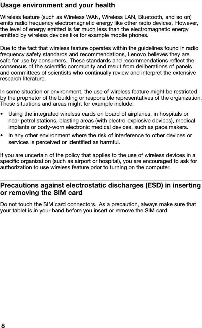 UsageenvironmentandyourhealthWirelessfeature(suchasWirelessWAN,WirelessLAN,Bluetooth,andsoon)emitsradiofrequencyelectromagneticenergylikeotherradiodevices.However,thelevelofenergyemittedisfarmuchlessthantheelectromagneticenergyemittedbywirelessdeviceslikeforexamplemobilephones.Duetothefactthatwirelessfeatureoperateswithintheguidelinesfoundinradiofrequencysafetystandardsandrecommendations,Lenovobelievestheyaresafeforusebyconsumers.Thesestandardsandrecommendationsreﬂecttheconsensusofthescientiﬁccommunityandresultfromdeliberationsofpanelsandcommitteesofscientistswhocontinuallyreviewandinterprettheextensiveresearchliterature.Insomesituationorenvironment,theuseofwirelessfeaturemightberestrictedbytheproprietorofthebuildingorresponsiblerepresentativesoftheorganization.Thesesituationsandareasmightforexampleinclude:•Usingtheintegratedwirelesscardsonboardofairplanes,inhospitalsornearpetrolstations,blastingareas(withelectro-explosivedevices),medicalimplantsorbody-wornelectronicmedicaldevices,suchaspacemakers.•Inanyotherenvironmentwheretheriskofinterferencetootherdevicesorservicesisperceivedoridentiﬁedasharmful.Ifyouareuncertainofthepolicythatappliestotheuseofwirelessdevicesinaspeciﬁcorganization(suchasairportorhospital),youareencouragedtoaskforauthorizationtousewirelessfeaturepriortoturningonthecomputer.Precautionsagainstelectrostaticdischarges(ESD)ininsertingorremovingtheSIMcardDonottouchtheSIMcardconnectors.Asaprecaution,alwaysmakesurethatyourtabletisinyourhandbeforeyouinsertorremovetheSIMcard.8