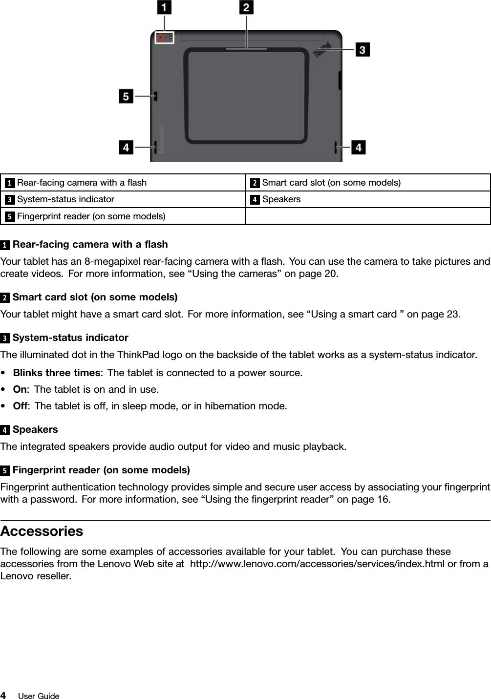 1Rear-facingcamerawithaﬂash2Smartcardslot(onsomemodels)3System-statusindicator4Speakers5Fingerprintreader(onsomemodels)1Rear-facingcamerawithaﬂashYourtablethasan8-megapixelrear-facingcamerawithaﬂash.Youcanusethecameratotakepicturesandcreatevideos.Formoreinformation,see“Usingthecameras”onpage20.2Smartcardslot(onsomemodels)Yourtabletmighthaveasmartcardslot.Formoreinformation,see“Usingasmartcard”onpage23.3System-statusindicatorTheilluminateddotintheThinkPadlogoonthebacksideofthetabletworksasasystem-statusindicator.•Blinksthreetimes:Thetabletisconnectedtoapowersource.•On:Thetabletisonandinuse.•Off:Thetabletisoff,insleepmode,orinhibernationmode.4SpeakersTheintegratedspeakersprovideaudiooutputforvideoandmusicplayback.5Fingerprintreader(onsomemodels)Fingerprintauthenticationtechnologyprovidessimpleandsecureuseraccessbyassociatingyourﬁngerprintwithapassword.Formoreinformation,see“Usingtheﬁngerprintreader”onpage16.AccessoriesThefollowingaresomeexamplesofaccessoriesavailableforyourtablet.YoucanpurchasetheseaccessoriesfromtheLenovoWebsiteathttp://www.lenovo.com/accessories/services/index.htmlorfromaLenovoreseller.4UserGuide