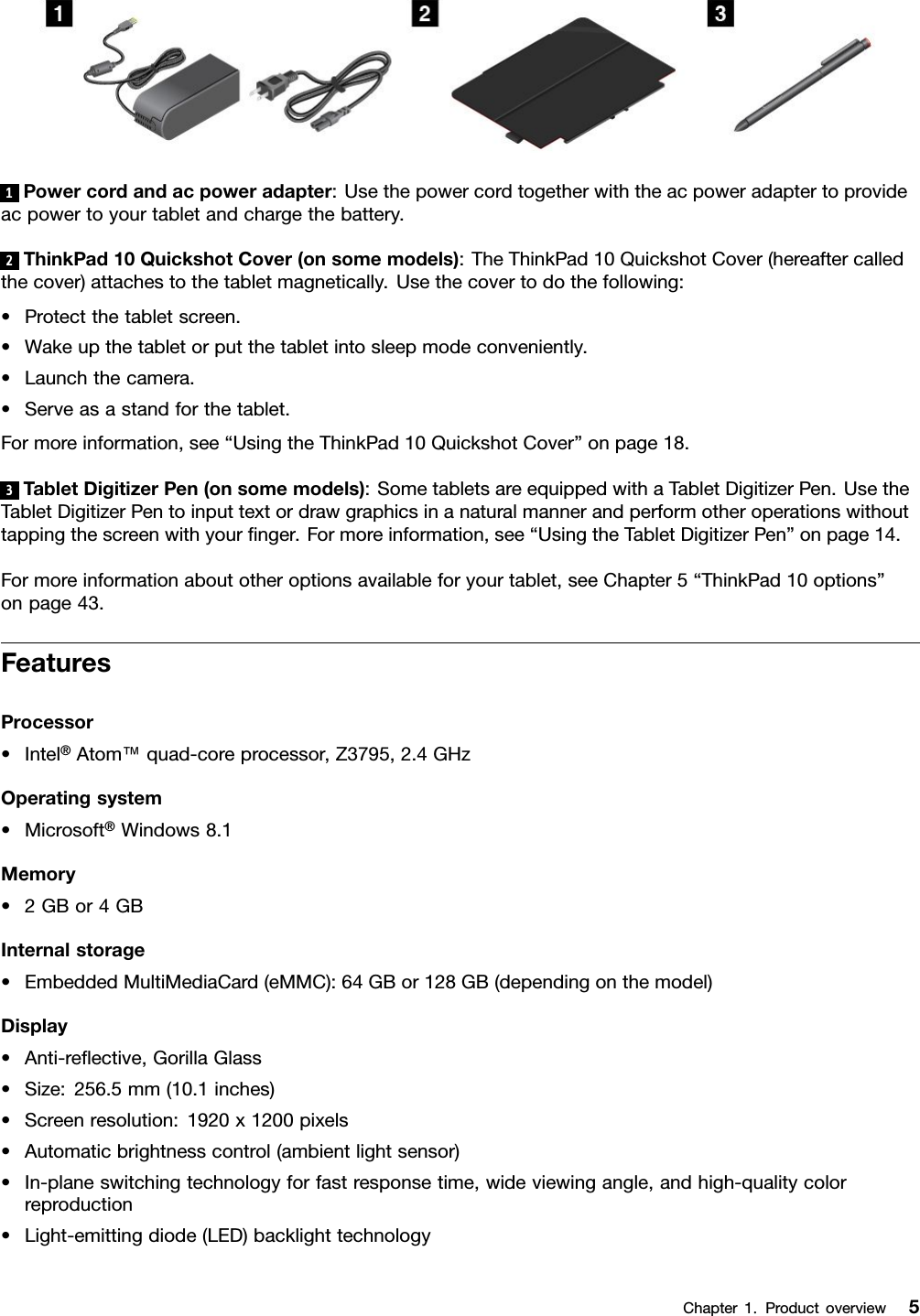 1Powercordandacpoweradapter:Usethepowercordtogetherwiththeacpoweradaptertoprovideacpowertoyourtabletandchargethebattery.2ThinkPad10QuickshotCover(onsomemodels):TheThinkPad10QuickshotCover(hereaftercalledthecover)attachestothetabletmagnetically.Usethecovertodothefollowing:•Protectthetabletscreen.•Wakeupthetabletorputthetabletintosleepmodeconveniently.•Launchthecamera.•Serveasastandforthetablet.Formoreinformation,see“UsingtheThinkPad10QuickshotCover”onpage18.3TabletDigitizerPen(onsomemodels):SometabletsareequippedwithaTabletDigitizerPen.UsetheTabletDigitizerPentoinputtextordrawgraphicsinanaturalmannerandperformotheroperationswithouttappingthescreenwithyourﬁnger.Formoreinformation,see“UsingtheTabletDigitizerPen”onpage14.Formoreinformationaboutotheroptionsavailableforyourtablet,seeChapter5“ThinkPad10options”onpage43.FeaturesProcessor•Intel®Atom™quad-coreprocessor,Z3795,2.4GHzOperatingsystem•Microsoft®Windows8.1Memory•2GBor4GBInternalstorage•EmbeddedMultiMediaCard(eMMC):64GBor128GB(dependingonthemodel)Display•Anti-reﬂective,GorillaGlass•Size:256.5mm(10.1inches)•Screenresolution:1920x1200pixels•Automaticbrightnesscontrol(ambientlightsensor)•In-planeswitchingtechnologyforfastresponsetime,wideviewingangle,andhigh-qualitycolorreproduction•Light-emittingdiode(LED)backlighttechnologyChapter1.Productoverview5