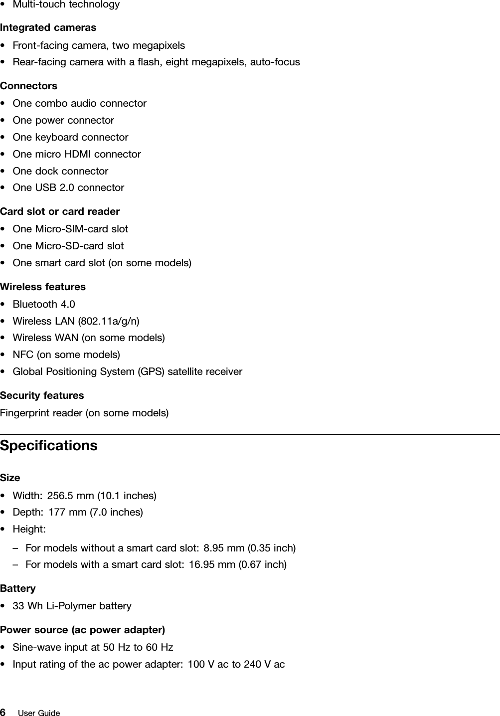 •Multi-touchtechnologyIntegratedcameras•Front-facingcamera,twomegapixels•Rear-facingcamerawithaﬂash,eightmegapixels,auto-focusConnectors•Onecomboaudioconnector•Onepowerconnector•Onekeyboardconnector•OnemicroHDMIconnector•Onedockconnector•OneUSB2.0connectorCardslotorcardreader•OneMicro-SIM-cardslot•OneMicro-SD-cardslot•Onesmartcardslot(onsomemodels)Wirelessfeatures•Bluetooth4.0•WirelessLAN(802.11a/g/n)•WirelessWAN(onsomemodels)•NFC(onsomemodels)•GlobalPositioningSystem(GPS)satellitereceiverSecurityfeaturesFingerprintreader(onsomemodels)SpeciﬁcationsSize•Width:256.5mm(10.1inches)•Depth:177mm(7.0inches)•Height:–Formodelswithoutasmartcardslot:8.95mm(0.35inch)–Formodelswithasmartcardslot:16.95mm(0.67inch)Battery•33WhLi-PolymerbatteryPowersource(acpoweradapter)•Sine-waveinputat50Hzto60Hz•Inputratingoftheacpoweradapter:100Vacto240Vac6UserGuide