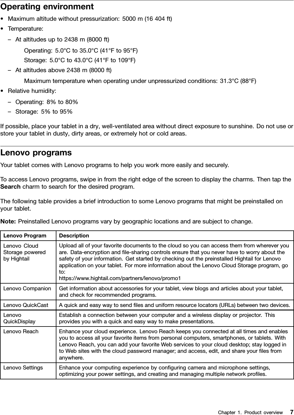 Operatingenvironment•Maximumaltitudewithoutpressurization:5000m(16404ft)•Temperature:–Ataltitudesupto2438m(8000ft)Operating:5.0°Cto35.0°C(41°Fto95°F)Storage:5.0°Cto43.0°C(41°Fto109°F)–Ataltitudesabove2438m(8000ft)Maximumtemperaturewhenoperatingunderunpressurizedconditions:31.3°C(88°F)•Relativehumidity:–Operating:8%to80%–Storage:5%to95%Ifpossible,placeyourtabletinadry,well-ventilatedareawithoutdirectexposuretosunshine.Donotuseorstoreyourtabletindusty,dirtyareas,orextremelyhotorcoldareas.LenovoprogramsYourtabletcomeswithLenovoprogramstohelpyouworkmoreeasilyandsecurely.ToaccessLenovoprograms,swipeinfromtherightedgeofthescreentodisplaythecharms.ThentaptheSearchcharmtosearchforthedesiredprogram.ThefollowingtableprovidesabriefintroductiontosomeLenovoprogramsthatmightbepreinstalledonyourtablet.Note:PreinstalledLenovoprogramsvarybygeographiclocationsandaresubjecttochange.LenovoProgramDescriptionLenovoCloudStoragepoweredbyHightailUploadallofyourfavoritedocumentstothecloudsoyoucanaccessthemfromwhereveryouare.Data-encryptionandﬁle-sharingcontrolsensurethatyouneverhavetoworryaboutthesafetyofyourinformation.GetstartedbycheckingoutthepreinstalledHightailforLenovoapplicationonyourtablet.FormoreinformationabouttheLenovoCloudStorageprogram,goto:https://www.hightail.com/partners/lenovo/promo1LenovoCompanionGetinformationaboutaccessoriesforyourtablet,viewblogsandarticlesaboutyourtablet,andcheckforrecommendedprograms.LenovoQuickCastAquickandeasywaytosendﬁlesanduniformresourcelocators(URLs)betweentwodevices.LenovoQuickDisplayEstablishaconnectionbetweenyourcomputerandawirelessdisplayorprojector.Thisprovidesyouwithaquickandeasywaytomakepresentations.LenovoReachEnhanceyourcloudexperience.LenovoReachkeepsyouconnectedatalltimesandenablesyoutoaccessallyourfavoriteitemsfrompersonalcomputers,smartphones,ortablets.WithLenovoReach,youcanaddyourfavoriteWebservicestoyourclouddesktop;stayloggedintoWebsiteswiththecloudpasswordmanager;andaccess,edit,andshareyourﬁlesfromanywhere.LenovoSettingsEnhanceyourcomputingexperiencebyconﬁguringcameraandmicrophonesettings,optimizingyourpowersettings,andcreatingandmanagingmultiplenetworkproﬁles.Chapter1.Productoverview7