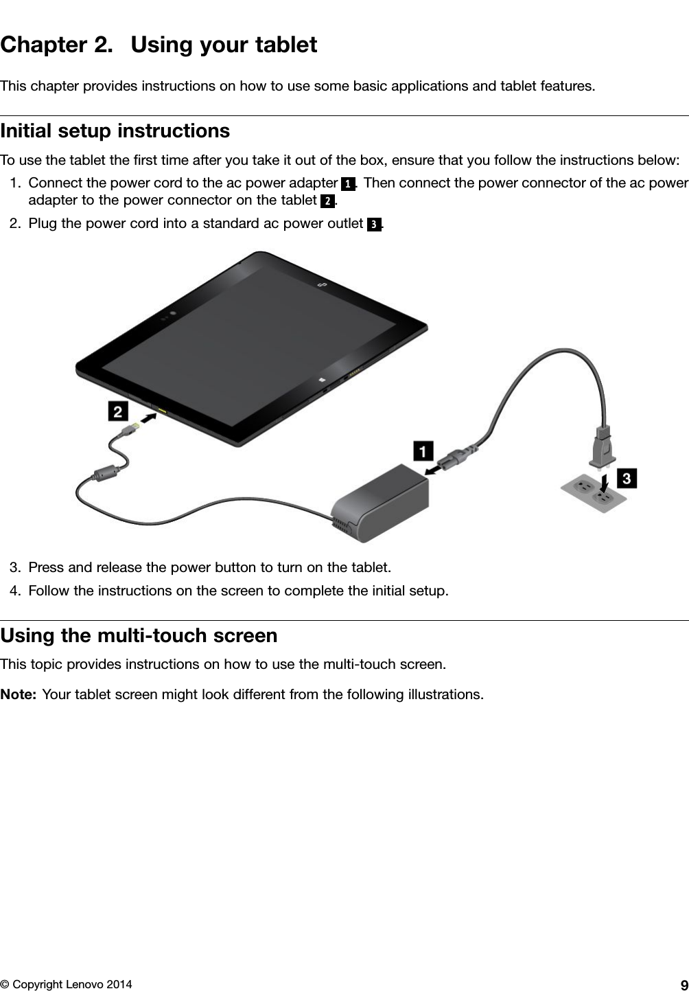 Chapter2.UsingyourtabletThischapterprovidesinstructionsonhowtousesomebasicapplicationsandtabletfeatures.InitialsetupinstructionsTousethetablettheﬁrsttimeafteryoutakeitoutofthebox,ensurethatyoufollowtheinstructionsbelow:1.Connectthepowercordtotheacpoweradapter1.Thenconnectthepowerconnectoroftheacpoweradaptertothepowerconnectoronthetablet2.2.Plugthepowercordintoastandardacpoweroutlet3.3.Pressandreleasethepowerbuttontoturnonthetablet.4.Followtheinstructionsonthescreentocompletetheinitialsetup.Usingthemulti-touchscreenThistopicprovidesinstructionsonhowtousethemulti-touchscreen.Note:Yourtabletscreenmightlookdifferentfromthefollowingillustrations.©CopyrightLenovo20149