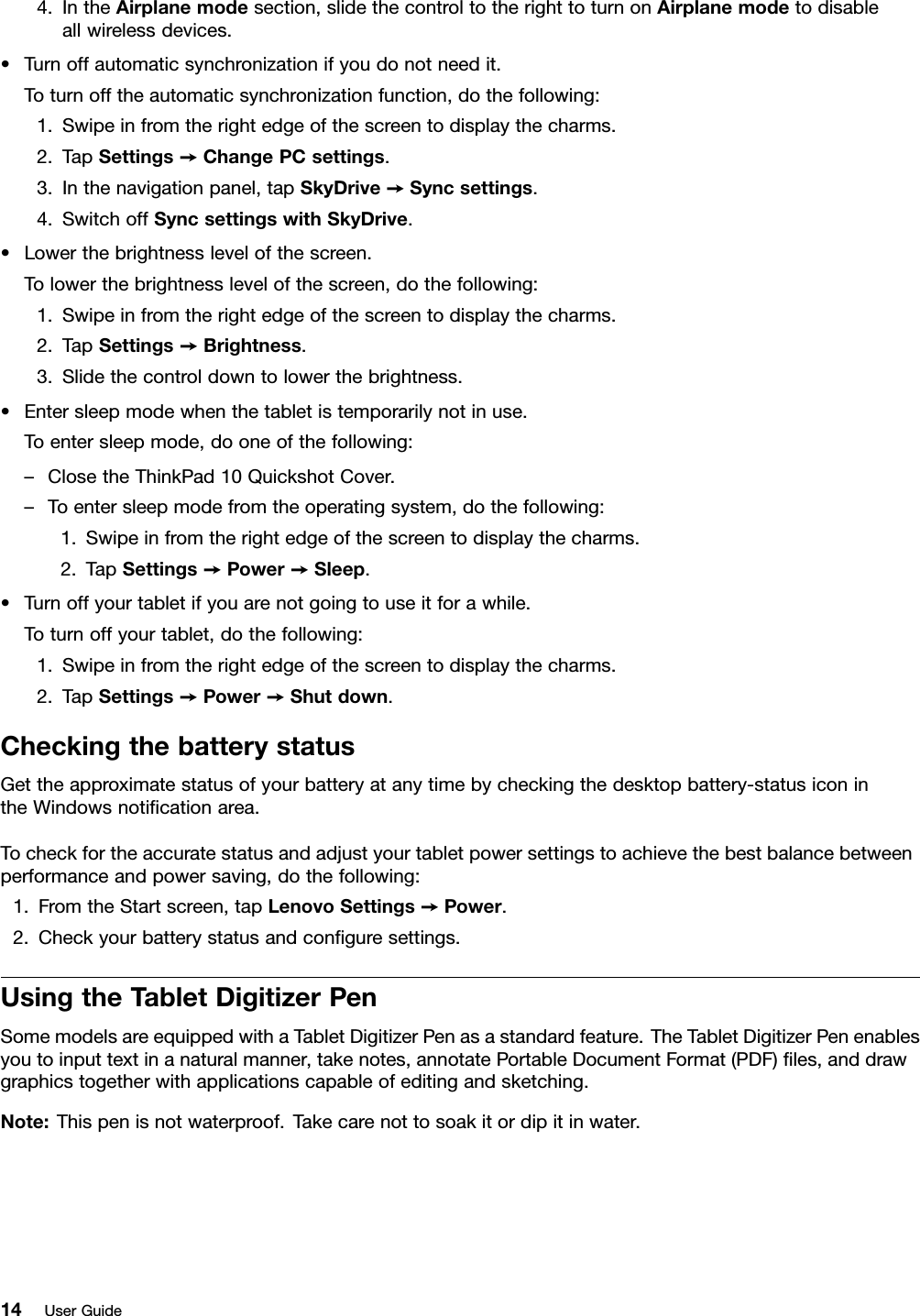 4.IntheAirplanemodesection,slidethecontroltotherighttoturnonAirplanemodetodisableallwirelessdevices.•Turnoffautomaticsynchronizationifyoudonotneedit.Toturnofftheautomaticsynchronizationfunction,dothefollowing:1.Swipeinfromtherightedgeofthescreentodisplaythecharms.2.TapSettings➙ChangePCsettings.3.Inthenavigationpanel,tapSkyDrive➙Syncsettings.4.SwitchoffSyncsettingswithSkyDrive.•Lowerthebrightnesslevelofthescreen.Tolowerthebrightnesslevelofthescreen,dothefollowing:1.Swipeinfromtherightedgeofthescreentodisplaythecharms.2.TapSettings➙Brightness.3.Slidethecontroldowntolowerthebrightness.•Entersleepmodewhenthetabletistemporarilynotinuse.Toentersleepmode,dooneofthefollowing:–ClosetheThinkPad10QuickshotCover.–Toentersleepmodefromtheoperatingsystem,dothefollowing:1.Swipeinfromtherightedgeofthescreentodisplaythecharms.2.TapSettings➙Power➙Sleep.•Turnoffyourtabletifyouarenotgoingtouseitforawhile.Toturnoffyourtablet,dothefollowing:1.Swipeinfromtherightedgeofthescreentodisplaythecharms.2.TapSettings➙Power➙Shutdown.CheckingthebatterystatusGettheapproximatestatusofyourbatteryatanytimebycheckingthedesktopbattery-statusiconintheWindowsnotiﬁcationarea.Tocheckfortheaccuratestatusandadjustyourtabletpowersettingstoachievethebestbalancebetweenperformanceandpowersaving,dothefollowing:1.FromtheStartscreen,tapLenovoSettings➙Power.2.Checkyourbatterystatusandconﬁguresettings.UsingtheTabletDigitizerPenSomemodelsareequippedwithaTabletDigitizerPenasastandardfeature.TheTabletDigitizerPenenablesyoutoinputtextinanaturalmanner,takenotes,annotatePortableDocumentFormat(PDF)ﬁles,anddrawgraphicstogetherwithapplicationscapableofeditingandsketching.Note:Thispenisnotwaterproof.Takecarenottosoakitordipitinwater.14UserGuide