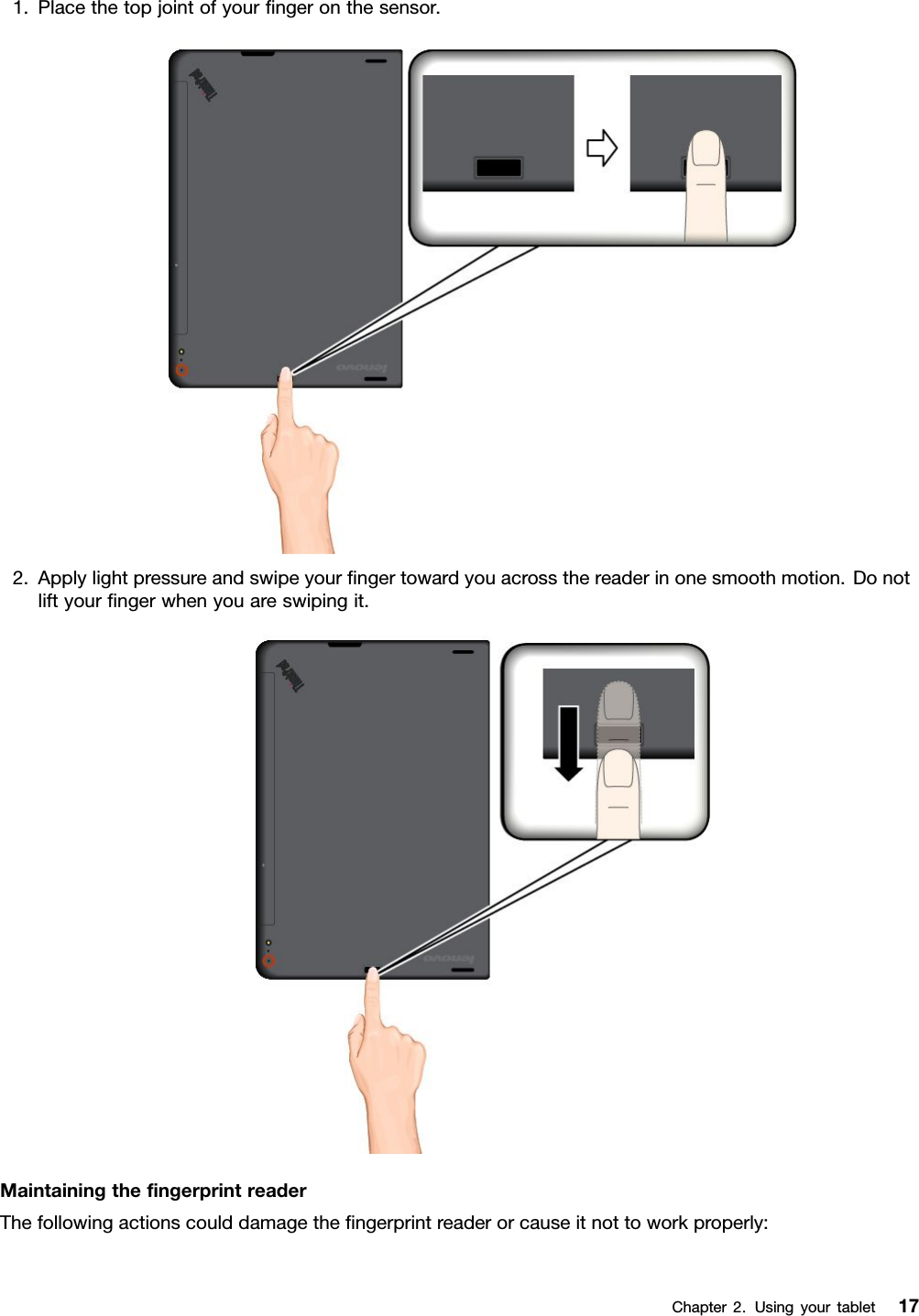 1.Placethetopjointofyourﬁngeronthesensor.2.Applylightpressureandswipeyourﬁngertowardyouacrossthereaderinonesmoothmotion.Donotliftyourﬁngerwhenyouareswipingit.MaintainingtheﬁngerprintreaderThefollowingactionscoulddamagetheﬁngerprintreaderorcauseitnottoworkproperly:Chapter2.Usingyourtablet17