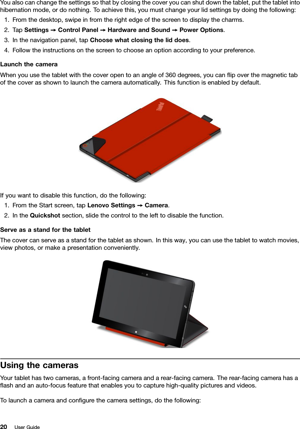 Youalsocanchangethesettingssothatbyclosingthecoveryoucanshutdownthetablet,putthetabletintohibernationmode,ordonothing.Toachievethis,youmustchangeyourlidsettingsbydoingthefollowing:1.Fromthedesktop,swipeinfromtherightedgeofthescreentodisplaythecharms.2.TapSettings➙ControlPanel➙HardwareandSound➙PowerOptions.3.Inthenavigationpanel,tapChoosewhatclosingtheliddoes.4.Followtheinstructionsonthescreentochooseanoptionaccordingtoyourpreference.LaunchthecameraWhenyouusethetabletwiththecoveropentoanangleof360degrees,youcanﬂipoverthemagnetictabofthecoverasshowntolaunchthecameraautomatically.Thisfunctionisenabledbydefault.Ifyouwanttodisablethisfunction,dothefollowing:1.FromtheStartscreen,tapLenovoSettings➙Camera.2.IntheQuickshotsection,slidethecontroltothelefttodisablethefunction.ServeasastandforthetabletThecovercanserveasastandforthetabletasshown.Inthisway,youcanusethetablettowatchmovies,viewphotos,ormakeapresentationconveniently.UsingthecamerasYourtablethastwocameras,afront-facingcameraandarear-facingcamera.Therear-facingcamerahasaﬂashandanauto-focusfeaturethatenablesyoutocapturehigh-qualitypicturesandvideos.Tolaunchacameraandconﬁgurethecamerasettings,dothefollowing:20UserGuide