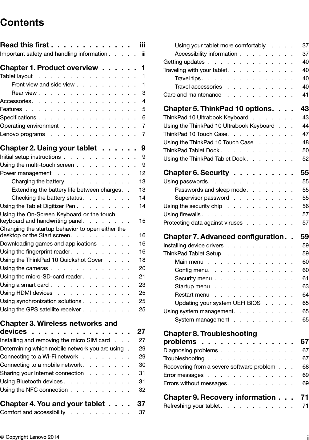 ContentsReadthisﬁrst.............iiiImportantsafetyandhandlinginformation.....iiiChapter1.Productoverview......1Tabletlayout................1Frontviewandsideview..........1Rearview................3Accessories.................4Features..................5Speciﬁcations................6Operatingenvironment............7Lenovoprograms..............7Chapter2.Usingyourtablet......9Initialsetupinstructions............9Usingthemulti-touchscreen..........9Powermanagement............12Chargingthebattery..........13Extendingthebatterylifebetweencharges..13Checkingthebatterystatus........14UsingtheTabletDigitizerPen.........14UsingtheOn-ScreenKeyboardorthetouchkeyboardandhandwritingpanel........15ChangingthestartupbehaviortoopeneitherthedesktoportheStartscreen..........16Downloadinggamesandapplications.....16Usingtheﬁngerprintreader..........16UsingtheThinkPad10QuickshotCover....18Usingthecameras.............20Usingthemicro-SD-cardreader........21Usingasmartcard.............23UsingHDMIdevices............25Usingsynchronizationsolutions........25UsingtheGPSsatellitereceiver........25Chapter3.Wirelessnetworksanddevices................27InstallingandremovingthemicroSIMcard...27Determiningwhichmobilenetworkyouareusing.29ConnectingtoaWi-Finetwork........29Connectingtoamobilenetwork........30SharingyourInternetconnection.......31UsingBluetoothdevices...........31UsingtheNFCconnection..........32Chapter4.Youandyourtablet....37Comfortandaccessibility..........37Usingyourtabletmorecomfortably....37Accessibilityinformation.........37Gettingupdates..............40Travelingwithyourtablet...........40Traveltips...............40Travelaccessories...........40Careandmaintenance...........41Chapter5.ThinkPad10options....43ThinkPad10UltrabookKeyboard.......43UsingtheThinkPad10UltrabookKeyboard...44ThinkPad10TouchCase...........47UsingtheThinkPad10TouchCase......48ThinkPadTabletDock............50UsingtheThinkPadTabletDock........52Chapter6.Security..........55Usingpasswords..............55Passwordsandsleepmode........55Supervisorpassword..........55Usingthesecuritychip...........56Usingﬁrewalls...............57Protectingdataagainstviruses........57Chapter7.Advancedconﬁguration..59Installingdevicedrivers...........59ThinkPadTabletSetup...........59Mainmenu..............60Conﬁgmenu..............60Securitymenu.............61Startupmenu.............63Restartmenu.............64UpdatingyoursystemUEFIBIOS.....65Usingsystemmanagement..........65Systemmanagement..........65Chapter8.Troubleshootingproblems...............67Diagnosingproblems............67Troubleshooting..............67Recoveringfromaseveresoftwareproblem...68Errormessages..............69Errorswithoutmessages...........69Chapter9.Recoveryinformation...71Refreshingyourtablet............71©CopyrightLenovo2014i