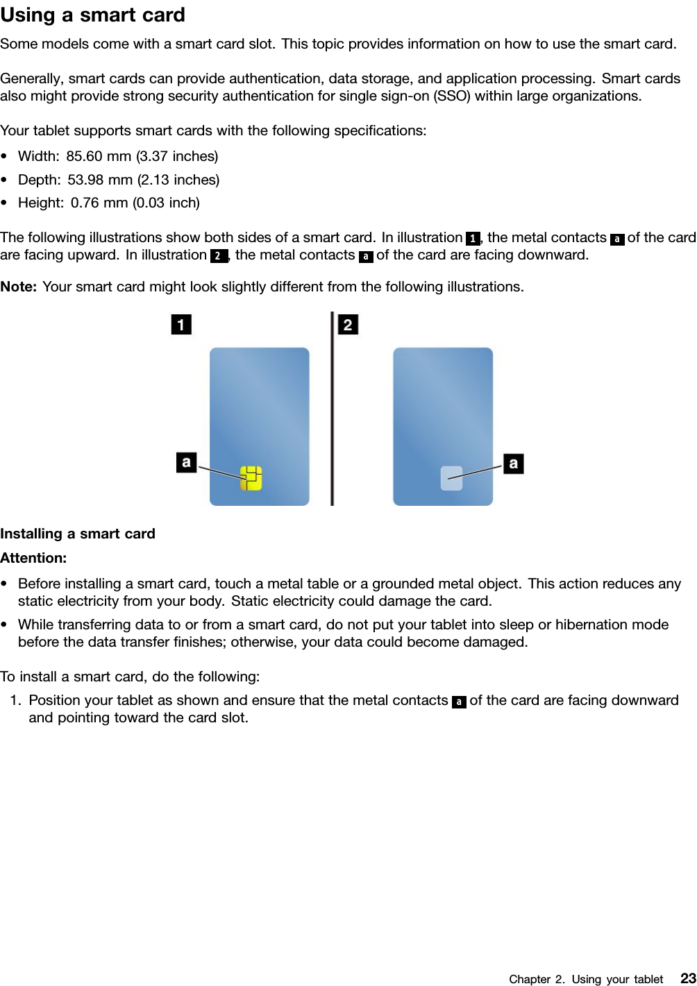 UsingasmartcardSomemodelscomewithasmartcardslot.Thistopicprovidesinformationonhowtousethesmartcard.Generally,smartcardscanprovideauthentication,datastorage,andapplicationprocessing.Smartcardsalsomightprovidestrongsecurityauthenticationforsinglesign-on(SSO)withinlargeorganizations.Yourtabletsupportssmartcardswiththefollowingspeciﬁcations:•Width:85.60mm(3.37inches)•Depth:53.98mm(2.13inches)•Height:0.76mm(0.03inch)Thefollowingillustrationsshowbothsidesofasmartcard.Inillustration1,themetalcontactsaofthecardarefacingupward.Inillustration2,themetalcontactsaofthecardarefacingdownward.Note:Yoursmartcardmightlookslightlydifferentfromthefollowingillustrations.InstallingasmartcardAttention:•Beforeinstallingasmartcard,touchametaltableoragroundedmetalobject.Thisactionreducesanystaticelectricityfromyourbody.Staticelectricitycoulddamagethecard.•Whiletransferringdatatoorfromasmartcard,donotputyourtabletintosleeporhibernationmodebeforethedatatransferﬁnishes;otherwise,yourdatacouldbecomedamaged.Toinstallasmartcard,dothefollowing:1.Positionyourtabletasshownandensurethatthemetalcontactsaofthecardarefacingdownwardandpointingtowardthecardslot.Chapter2.Usingyourtablet23