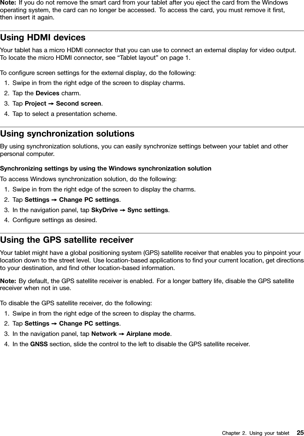 Note:IfyoudonotremovethesmartcardfromyourtabletafteryouejectthecardfromtheWindowsoperatingsystem,thecardcannolongerbeaccessed.Toaccessthecard,youmustremoveitﬁrst,theninsertitagain.UsingHDMIdevicesYourtablethasamicroHDMIconnectorthatyoucanusetoconnectanexternaldisplayforvideooutput.TolocatethemicroHDMIconnector,see“Tabletlayout”onpage1.Toconﬁgurescreensettingsfortheexternaldisplay,dothefollowing:1.Swipeinfromtherightedgeofthescreentodisplaycharms.2.TaptheDevicescharm.3.TapProject➙Secondscreen.4.Taptoselectapresentationscheme.UsingsynchronizationsolutionsByusingsynchronizationsolutions,youcaneasilysynchronizesettingsbetweenyourtabletandotherpersonalcomputer.SynchronizingsettingsbyusingtheWindowssynchronizationsolutionToaccessWindowssynchronizationsolution,dothefollowing:1.Swipeinfromtherightedgeofthescreentodisplaythecharms.2.TapSettings➙ChangePCsettings.3.Inthenavigationpanel,tapSkyDrive➙Syncsettings.4.Conﬁguresettingsasdesired.UsingtheGPSsatellitereceiverYourtabletmighthaveaglobalpositioningsystem(GPS)satellitereceiverthatenablesyoutopinpointyourlocationdowntothestreetlevel.Uselocation-basedapplicationstoﬁndyourcurrentlocation,getdirectionstoyourdestination,andﬁndotherlocation-basedinformation.Note:Bydefault,theGPSsatellitereceiverisenabled.Foralongerbatterylife,disabletheGPSsatellitereceiverwhennotinuse.TodisabletheGPSsatellitereceiver,dothefollowing:1.Swipeinfromtherightedgeofthescreentodisplaythecharms.2.TapSettings➙ChangePCsettings.3.Inthenavigationpanel,tapNetwork➙Airplanemode.4.IntheGNSSsection,slidethecontroltothelefttodisabletheGPSsatellitereceiver.Chapter2.Usingyourtablet25