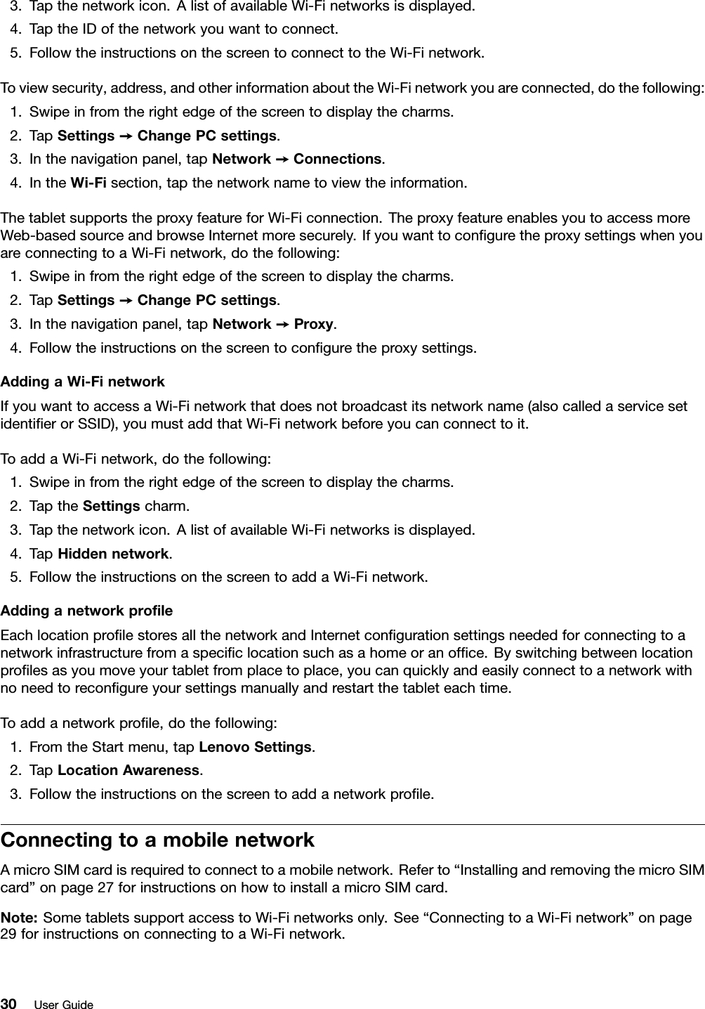 3.Tapthenetworkicon.AlistofavailableWi-Finetworksisdisplayed.4.TaptheIDofthenetworkyouwanttoconnect.5.FollowtheinstructionsonthescreentoconnecttotheWi-Finetwork.Toviewsecurity,address,andotherinformationabouttheWi-Finetworkyouareconnected,dothefollowing:1.Swipeinfromtherightedgeofthescreentodisplaythecharms.2.TapSettings➙ChangePCsettings.3.Inthenavigationpanel,tapNetwork➙Connections.4.IntheWi-Fisection,tapthenetworknametoviewtheinformation.ThetabletsupportstheproxyfeatureforWi-Ficonnection.TheproxyfeatureenablesyoutoaccessmoreWeb-basedsourceandbrowseInternetmoresecurely.IfyouwanttoconﬁguretheproxysettingswhenyouareconnectingtoaWi-Finetwork,dothefollowing:1.Swipeinfromtherightedgeofthescreentodisplaythecharms.2.TapSettings➙ChangePCsettings.3.Inthenavigationpanel,tapNetwork➙Proxy.4.Followtheinstructionsonthescreentoconﬁguretheproxysettings.AddingaWi-FinetworkIfyouwanttoaccessaWi-Finetworkthatdoesnotbroadcastitsnetworkname(alsocalledaservicesetidentiﬁerorSSID),youmustaddthatWi-Finetworkbeforeyoucanconnecttoit.ToaddaWi-Finetwork,dothefollowing:1.Swipeinfromtherightedgeofthescreentodisplaythecharms.2.TaptheSettingscharm.3.Tapthenetworkicon.AlistofavailableWi-Finetworksisdisplayed.4.TapHiddennetwork.5.FollowtheinstructionsonthescreentoaddaWi-Finetwork.AddinganetworkproﬁleEachlocationproﬁlestoresallthenetworkandInternetconﬁgurationsettingsneededforconnectingtoanetworkinfrastructurefromaspeciﬁclocationsuchasahomeoranofﬁce.Byswitchingbetweenlocationproﬁlesasyoumoveyourtabletfromplacetoplace,youcanquicklyandeasilyconnecttoanetworkwithnoneedtoreconﬁgureyoursettingsmanuallyandrestartthetableteachtime.Toaddanetworkproﬁle,dothefollowing:1.FromtheStartmenu,tapLenovoSettings.2.TapLocationAwareness.3.Followtheinstructionsonthescreentoaddanetworkproﬁle.ConnectingtoamobilenetworkAmicroSIMcardisrequiredtoconnecttoamobilenetwork.Referto“InstallingandremovingthemicroSIMcard”onpage27forinstructionsonhowtoinstallamicroSIMcard.Note:SometabletssupportaccesstoWi-Finetworksonly.See“ConnectingtoaWi-Finetwork”onpage29forinstructionsonconnectingtoaWi-Finetwork.30UserGuide