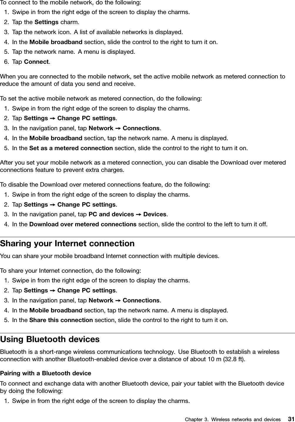 Toconnecttothemobilenetwork,dothefollowing:1.Swipeinfromtherightedgeofthescreentodisplaythecharms.2.TaptheSettingscharm.3.Tapthenetworkicon.Alistofavailablenetworksisdisplayed.4.IntheMobilebroadbandsection,slidethecontroltotherighttoturniton.5.Tapthenetworkname.Amenuisdisplayed.6.TapConnect.Whenyouareconnectedtothemobilenetwork,settheactivemobilenetworkasmeteredconnectiontoreducetheamountofdatayousendandreceive.Tosettheactivemobilenetworkasmeteredconnection,dothefollowing:1.Swipeinfromtherightedgeofthescreentodisplaythecharms.2.TapSettings➙ChangePCsettings.3.Inthenavigationpanel,tapNetwork➙Connections.4.IntheMobilebroadbandsection,tapthenetworkname.Amenuisdisplayed.5.IntheSetasameteredconnectionsection,slidethecontroltotherighttoturniton.Afteryousetyourmobilenetworkasameteredconnection,youcandisabletheDownloadovermeteredconnectionsfeaturetopreventextracharges.TodisabletheDownloadovermeteredconnectionsfeature,dothefollowing:1.Swipeinfromtherightedgeofthescreentodisplaythecharms.2.TapSettings➙ChangePCsettings.3.Inthenavigationpanel,tapPCanddevices➙Devices.4.IntheDownloadovermeteredconnectionssection,slidethecontroltothelefttoturnitoff.SharingyourInternetconnectionYoucanshareyourmobilebroadbandInternetconnectionwithmultipledevices.ToshareyourInternetconnection,dothefollowing:1.Swipeinfromtherightedgeofthescreentodisplaythecharms.2.TapSettings➙ChangePCsettings.3.Inthenavigationpanel,tapNetwork➙Connections.4.IntheMobilebroadbandsection,tapthenetworkname.Amenuisdisplayed.5.IntheSharethisconnectionsection,slidethecontroltotherighttoturniton.UsingBluetoothdevicesBluetoothisashort-rangewirelesscommunicationstechnology.UseBluetoothtoestablishawirelessconnectionwithanotherBluetooth-enableddeviceoveradistanceofabout10m(32.8ft).PairingwithaBluetoothdeviceToconnectandexchangedatawithanotherBluetoothdevice,pairyourtabletwiththeBluetoothdevicebydoingthefollowing:1.Swipeinfromtherightedgeofthescreentodisplaythecharms.Chapter3.Wirelessnetworksanddevices31