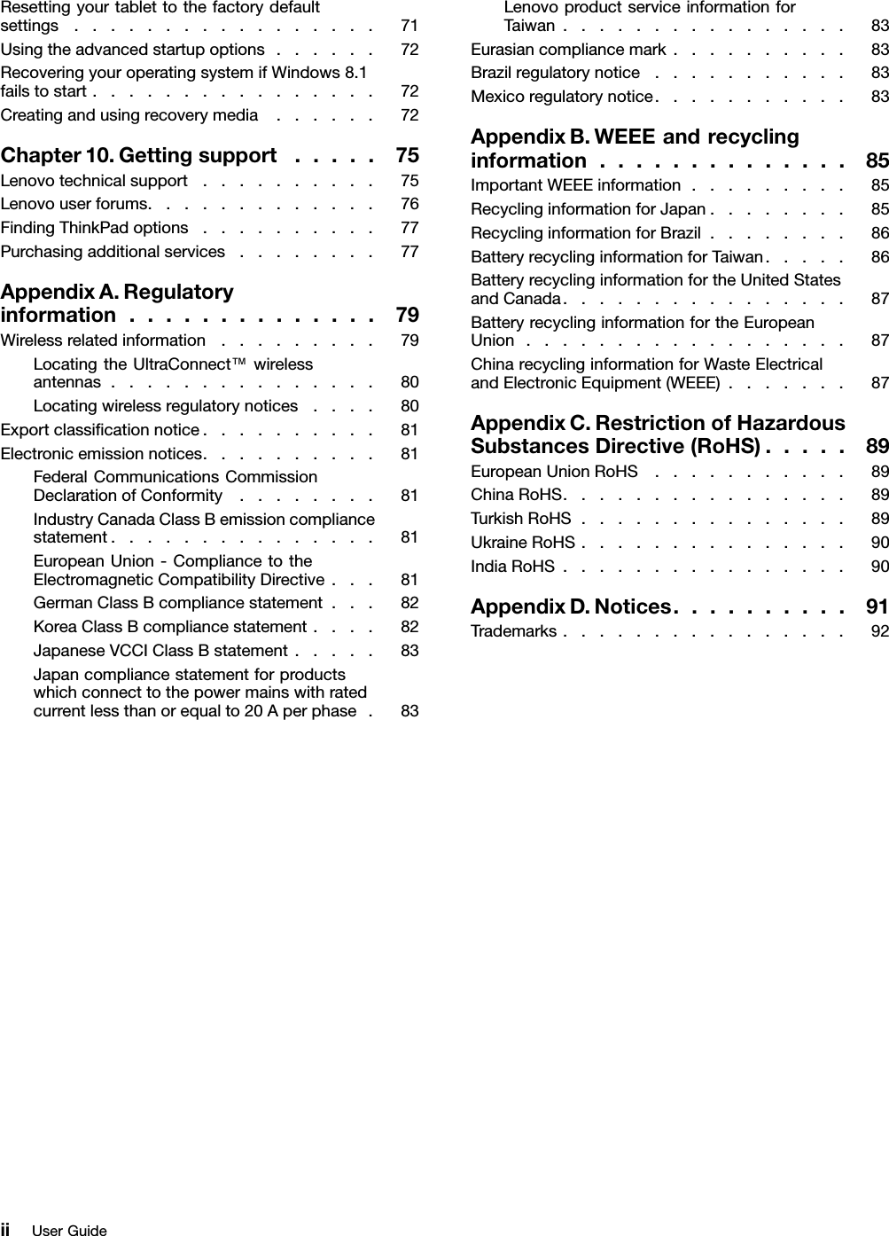 Resettingyourtablettothefactorydefaultsettings.................71Usingtheadvancedstartupoptions......72RecoveringyouroperatingsystemifWindows8.1failstostart................72Creatingandusingrecoverymedia......72Chapter10.Gettingsupport.....75Lenovotechnicalsupport..........75Lenovouserforums.............76FindingThinkPadoptions..........77Purchasingadditionalservices........77AppendixA.Regulatoryinformation..............79Wirelessrelatedinformation.........79LocatingtheUltraConnect™wirelessantennas...............80Locatingwirelessregulatorynotices....80Exportclassiﬁcationnotice..........81Electronicemissionnotices..........81FederalCommunicationsCommissionDeclarationofConformity........81IndustryCanadaClassBemissioncompliancestatement...............81EuropeanUnion-CompliancetotheElectromagneticCompatibilityDirective...81GermanClassBcompliancestatement...82KoreaClassBcompliancestatement....82JapaneseVCCIClassBstatement.....83Japancompliancestatementforproductswhichconnecttothepowermainswithratedcurrentlessthanorequalto20Aperphase.83LenovoproductserviceinformationforTaiwan................83Eurasiancompliancemark..........83Brazilregulatorynotice...........83Mexicoregulatorynotice...........83AppendixB.WEEEandrecyclinginformation..............85ImportantWEEEinformation.........85RecyclinginformationforJapan........85RecyclinginformationforBrazil........86BatteryrecyclinginformationforTaiwan.....86BatteryrecyclinginformationfortheUnitedStatesandCanada................87BatteryrecyclinginformationfortheEuropeanUnion..................87ChinarecyclinginformationforWasteElectricalandElectronicEquipment(WEEE).......87AppendixC.RestrictionofHazardousSubstancesDirective(RoHS).....89EuropeanUnionRoHS...........89ChinaRoHS................89TurkishRoHS...............89UkraineRoHS...............90IndiaRoHS................90AppendixD.Notices..........91Trademarks................92iiUserGuide