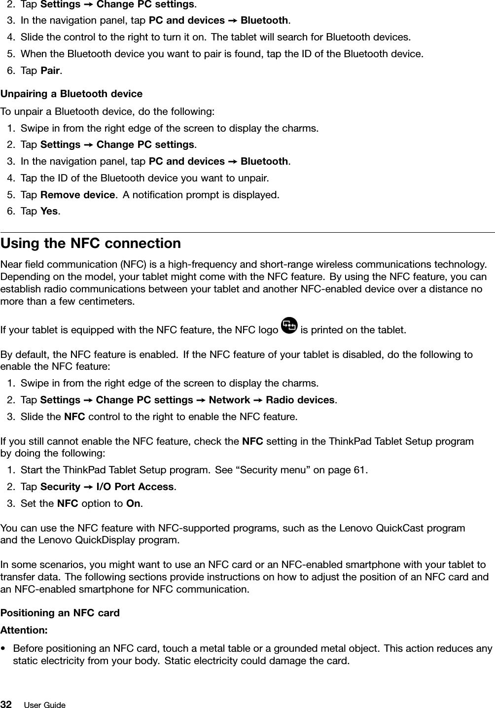 2.TapSettings➙ChangePCsettings.3.Inthenavigationpanel,tapPCanddevices➙Bluetooth.4.Slidethecontroltotherighttoturniton.ThetabletwillsearchforBluetoothdevices.5.WhentheBluetoothdeviceyouwanttopairisfound,taptheIDoftheBluetoothdevice.6.TapPair.UnpairingaBluetoothdeviceTounpairaBluetoothdevice,dothefollowing:1.Swipeinfromtherightedgeofthescreentodisplaythecharms.2.TapSettings➙ChangePCsettings.3.Inthenavigationpanel,tapPCanddevices➙Bluetooth.4.TaptheIDoftheBluetoothdeviceyouwanttounpair.5.TapRemovedevice.Anotiﬁcationpromptisdisplayed.6.TapYes.UsingtheNFCconnectionNearﬁeldcommunication(NFC)isahigh-frequencyandshort-rangewirelesscommunicationstechnology.Dependingonthemodel,yourtabletmightcomewiththeNFCfeature.ByusingtheNFCfeature,youcanestablishradiocommunicationsbetweenyourtabletandanotherNFC-enableddeviceoveradistancenomorethanafewcentimeters.IfyourtabletisequippedwiththeNFCfeature,theNFClogoisprintedonthetablet.Bydefault,theNFCfeatureisenabled.IftheNFCfeatureofyourtabletisdisabled,dothefollowingtoenabletheNFCfeature:1.Swipeinfromtherightedgeofthescreentodisplaythecharms.2.TapSettings➙ChangePCsettings➙Network➙Radiodevices.3.SlidetheNFCcontroltotherighttoenabletheNFCfeature.IfyoustillcannotenabletheNFCfeature,checktheNFCsettingintheThinkPadTabletSetupprogrambydoingthefollowing:1.StarttheThinkPadTabletSetupprogram.See“Securitymenu”onpage61.2.TapSecurity➙I/OPortAccess.3.SettheNFCoptiontoOn.YoucanusetheNFCfeaturewithNFC-supportedprograms,suchastheLenovoQuickCastprogramandtheLenovoQuickDisplayprogram.Insomescenarios,youmightwanttouseanNFCcardoranNFC-enabledsmartphonewithyourtablettotransferdata.ThefollowingsectionsprovideinstructionsonhowtoadjustthepositionofanNFCcardandanNFC-enabledsmartphoneforNFCcommunication.PositioninganNFCcardAttention:•BeforepositioninganNFCcard,touchametaltableoragroundedmetalobject.Thisactionreducesanystaticelectricityfromyourbody.Staticelectricitycoulddamagethecard.32UserGuide