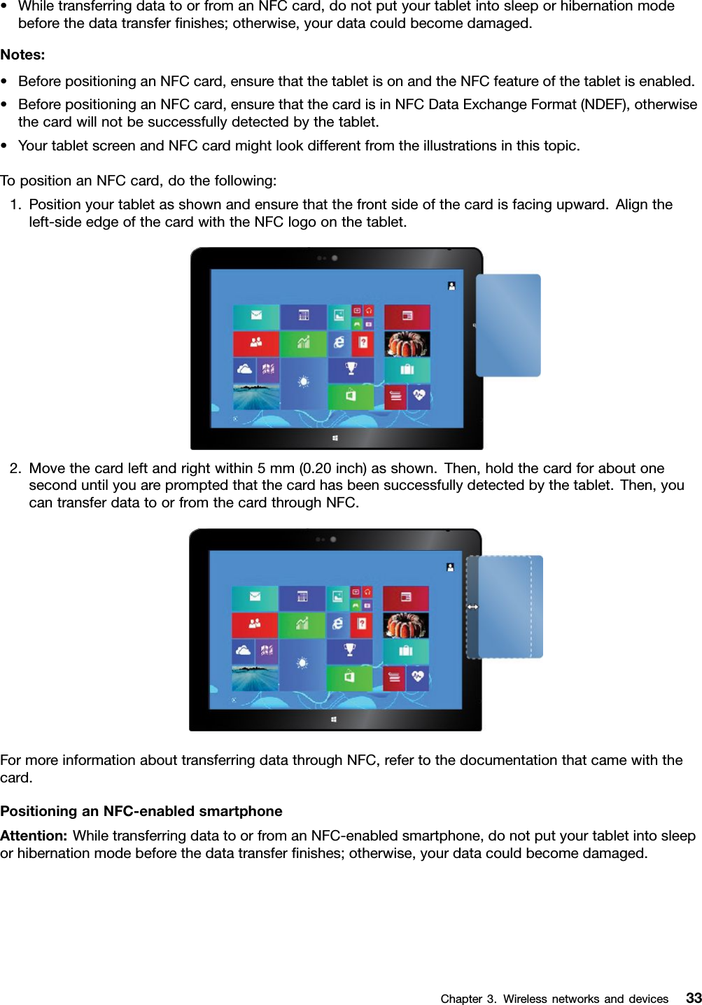 •WhiletransferringdatatoorfromanNFCcard,donotputyourtabletintosleeporhibernationmodebeforethedatatransferﬁnishes;otherwise,yourdatacouldbecomedamaged.Notes:•BeforepositioninganNFCcard,ensurethatthetabletisonandtheNFCfeatureofthetabletisenabled.•BeforepositioninganNFCcard,ensurethatthecardisinNFCDataExchangeFormat(NDEF),otherwisethecardwillnotbesuccessfullydetectedbythetablet.•YourtabletscreenandNFCcardmightlookdifferentfromtheillustrationsinthistopic.TopositionanNFCcard,dothefollowing:1.Positionyourtabletasshownandensurethatthefrontsideofthecardisfacingupward.Aligntheleft-sideedgeofthecardwiththeNFClogoonthetablet.2.Movethecardleftandrightwithin5mm(0.20inch)asshown.Then,holdthecardforaboutoneseconduntilyouarepromptedthatthecardhasbeensuccessfullydetectedbythetablet.Then,youcantransferdatatoorfromthecardthroughNFC.FormoreinformationabouttransferringdatathroughNFC,refertothedocumentationthatcamewiththecard.PositioninganNFC-enabledsmartphoneAttention:WhiletransferringdatatoorfromanNFC-enabledsmartphone,donotputyourtabletintosleeporhibernationmodebeforethedatatransferﬁnishes;otherwise,yourdatacouldbecomedamaged.Chapter3.Wirelessnetworksanddevices33