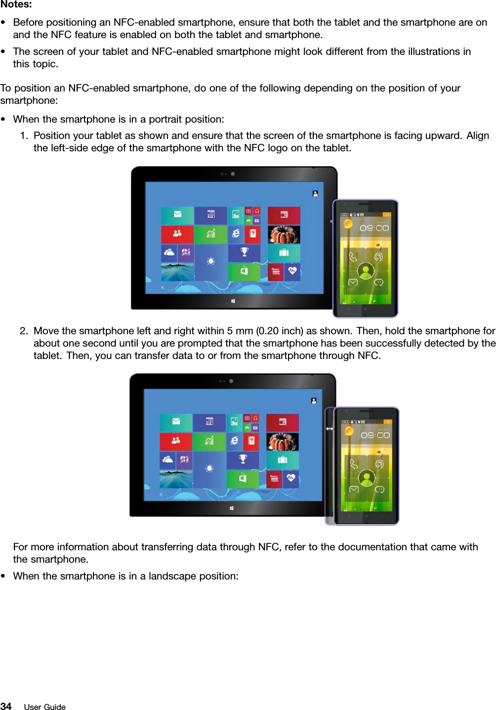 Notes:•BeforepositioninganNFC-enabledsmartphone,ensurethatboththetabletandthesmartphoneareonandtheNFCfeatureisenabledonboththetabletandsmartphone.•ThescreenofyourtabletandNFC-enabledsmartphonemightlookdifferentfromtheillustrationsinthistopic.TopositionanNFC-enabledsmartphone,dooneofthefollowingdependingonthepositionofyoursmartphone:•Whenthesmartphoneisinaportraitposition:1.Positionyourtabletasshownandensurethatthescreenofthesmartphoneisfacingupward.Aligntheleft-sideedgeofthesmartphonewiththeNFClogoonthetablet.2.Movethesmartphoneleftandrightwithin5mm(0.20inch)asshown.Then,holdthesmartphoneforaboutoneseconduntilyouarepromptedthatthesmartphonehasbeensuccessfullydetectedbythetablet.Then,youcantransferdatatoorfromthesmartphonethroughNFC.FormoreinformationabouttransferringdatathroughNFC,refertothedocumentationthatcamewiththesmartphone.•Whenthesmartphoneisinalandscapeposition:34UserGuide