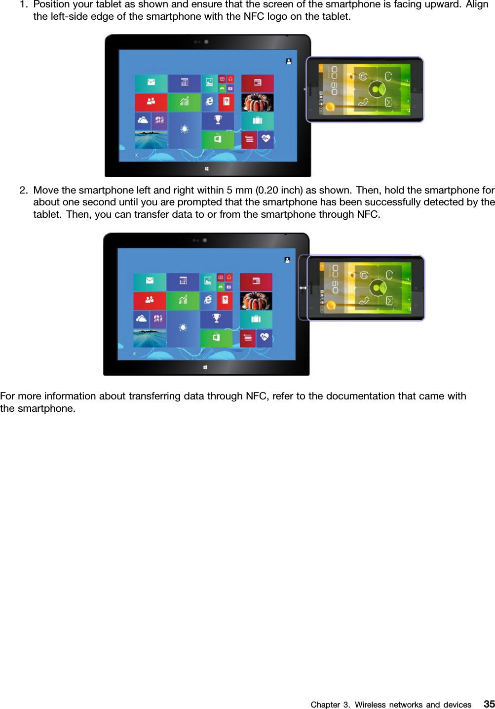 1.Positionyourtabletasshownandensurethatthescreenofthesmartphoneisfacingupward.Aligntheleft-sideedgeofthesmartphonewiththeNFClogoonthetablet.2.Movethesmartphoneleftandrightwithin5mm(0.20inch)asshown.Then,holdthesmartphoneforaboutoneseconduntilyouarepromptedthatthesmartphonehasbeensuccessfullydetectedbythetablet.Then,youcantransferdatatoorfromthesmartphonethroughNFC.FormoreinformationabouttransferringdatathroughNFC,refertothedocumentationthatcamewiththesmartphone.Chapter3.Wirelessnetworksanddevices35