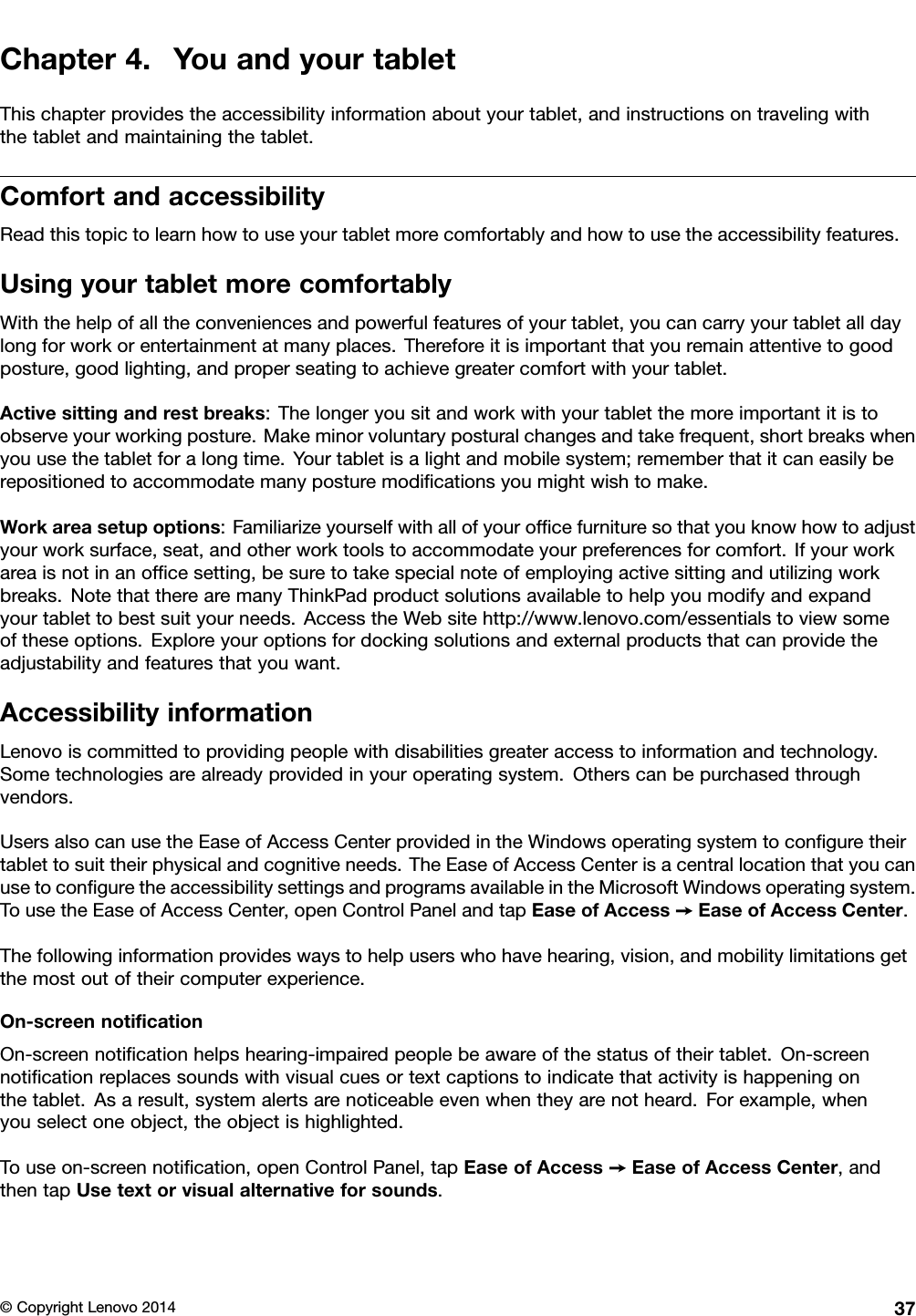 Chapter4.YouandyourtabletThischapterprovidestheaccessibilityinformationaboutyourtablet,andinstructionsontravelingwiththetabletandmaintainingthetablet.ComfortandaccessibilityReadthistopictolearnhowtouseyourtabletmorecomfortablyandhowtousetheaccessibilityfeatures.UsingyourtabletmorecomfortablyWiththehelpofalltheconveniencesandpowerfulfeaturesofyourtablet,youcancarryyourtabletalldaylongforworkorentertainmentatmanyplaces.Thereforeitisimportantthatyouremainattentivetogoodposture,goodlighting,andproperseatingtoachievegreatercomfortwithyourtablet.Activesittingandrestbreaks:Thelongeryousitandworkwithyourtabletthemoreimportantitistoobserveyourworkingposture.Makeminorvoluntaryposturalchangesandtakefrequent,shortbreakswhenyouusethetabletforalongtime.Yourtabletisalightandmobilesystem;rememberthatitcaneasilyberepositionedtoaccommodatemanyposturemodiﬁcationsyoumightwishtomake.Workareasetupoptions:Familiarizeyourselfwithallofyourofﬁcefurnituresothatyouknowhowtoadjustyourworksurface,seat,andotherworktoolstoaccommodateyourpreferencesforcomfort.Ifyourworkareaisnotinanofﬁcesetting,besuretotakespecialnoteofemployingactivesittingandutilizingworkbreaks.NotethattherearemanyThinkPadproductsolutionsavailabletohelpyoumodifyandexpandyourtablettobestsuityourneeds.AccesstheWebsitehttp://www.lenovo.com/essentialstoviewsomeoftheseoptions.Exploreyouroptionsfordockingsolutionsandexternalproductsthatcanprovidetheadjustabilityandfeaturesthatyouwant.AccessibilityinformationLenovoiscommittedtoprovidingpeoplewithdisabilitiesgreateraccesstoinformationandtechnology.Sometechnologiesarealreadyprovidedinyouroperatingsystem.Otherscanbepurchasedthroughvendors.UsersalsocanusetheEaseofAccessCenterprovidedintheWindowsoperatingsystemtoconﬁguretheirtablettosuittheirphysicalandcognitiveneeds.TheEaseofAccessCenterisacentrallocationthatyoucanusetoconﬁguretheaccessibilitysettingsandprogramsavailableintheMicrosoftWindowsoperatingsystem.TousetheEaseofAccessCenter,openControlPanelandtapEaseofAccess➙EaseofAccessCenter.Thefollowinginformationprovideswaystohelpuserswhohavehearing,vision,andmobilitylimitationsgetthemostoutoftheircomputerexperience.On-screennotiﬁcationOn-screennotiﬁcationhelpshearing-impairedpeoplebeawareofthestatusoftheirtablet.On-screennotiﬁcationreplacessoundswithvisualcuesortextcaptionstoindicatethatactivityishappeningonthetablet.Asaresult,systemalertsarenoticeableevenwhentheyarenotheard.Forexample,whenyouselectoneobject,theobjectishighlighted.Touseon-screennotiﬁcation,openControlPanel,tapEaseofAccess➙EaseofAccessCenter,andthentapUsetextorvisualalternativeforsounds.©CopyrightLenovo201437