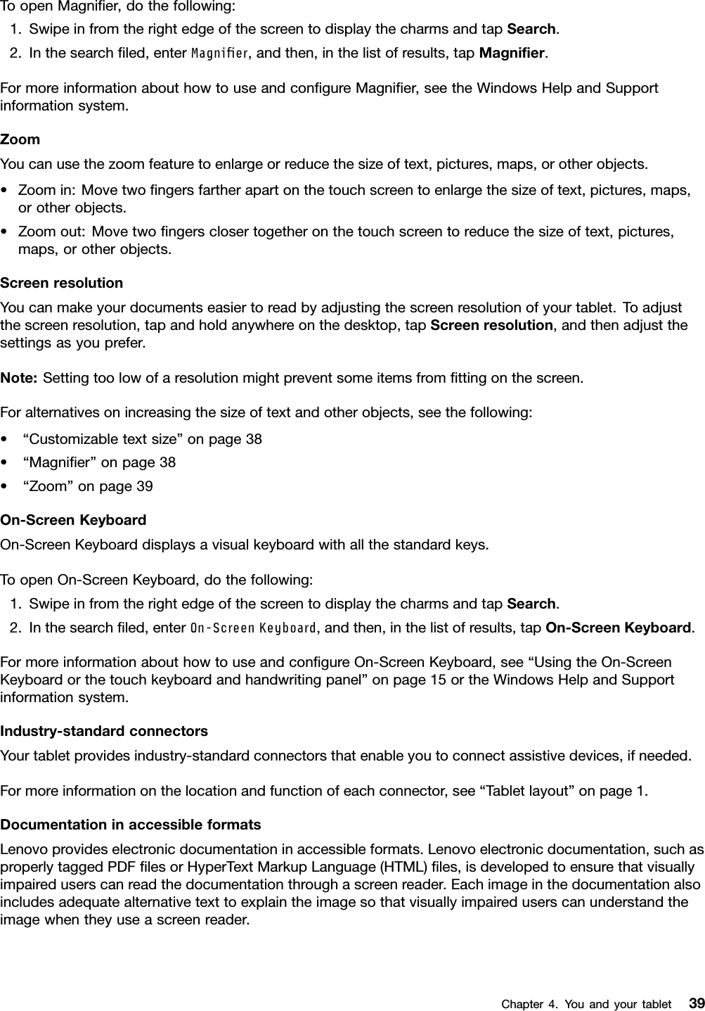 ToopenMagniﬁer,dothefollowing:1.SwipeinfromtherightedgeofthescreentodisplaythecharmsandtapSearch.2.Inthesearchﬁled,enterMagnier,andthen,inthelistofresults,tapMagniﬁer.FormoreinformationabouthowtouseandconﬁgureMagniﬁer,seetheWindowsHelpandSupportinformationsystem.ZoomYoucanusethezoomfeaturetoenlargeorreducethesizeoftext,pictures,maps,orotherobjects.•Zoomin:Movetwoﬁngersfartherapartonthetouchscreentoenlargethesizeoftext,pictures,maps,orotherobjects.•Zoomout:Movetwoﬁngersclosertogetheronthetouchscreentoreducethesizeoftext,pictures,maps,orotherobjects.ScreenresolutionYoucanmakeyourdocumentseasiertoreadbyadjustingthescreenresolutionofyourtablet.Toadjustthescreenresolution,tapandholdanywhereonthedesktop,tapScreenresolution,andthenadjustthesettingsasyouprefer.Note:Settingtoolowofaresolutionmightpreventsomeitemsfromﬁttingonthescreen.Foralternativesonincreasingthesizeoftextandotherobjects,seethefollowing:•“Customizabletextsize”onpage38•“Magniﬁer”onpage38•“Zoom”onpage39On-ScreenKeyboardOn-ScreenKeyboarddisplaysavisualkeyboardwithallthestandardkeys.ToopenOn-ScreenKeyboard,dothefollowing:1.SwipeinfromtherightedgeofthescreentodisplaythecharmsandtapSearch.2.Inthesearchﬁled,enterOn-ScreenKeyboard,andthen,inthelistofresults,tapOn-ScreenKeyboard.FormoreinformationabouthowtouseandconﬁgureOn-ScreenKeyboard,see“UsingtheOn-ScreenKeyboardorthetouchkeyboardandhandwritingpanel”onpage15ortheWindowsHelpandSupportinformationsystem.Industry-standardconnectorsYourtabletprovidesindustry-standardconnectorsthatenableyoutoconnectassistivedevices,ifneeded.Formoreinformationonthelocationandfunctionofeachconnector,see“Tabletlayout”onpage1.DocumentationinaccessibleformatsLenovoprovideselectronicdocumentationinaccessibleformats.Lenovoelectronicdocumentation,suchasproperlytaggedPDFﬁlesorHyperTextMarkupLanguage(HTML)ﬁles,isdevelopedtoensurethatvisuallyimpaireduserscanreadthedocumentationthroughascreenreader.Eachimageinthedocumentationalsoincludesadequatealternativetexttoexplaintheimagesothatvisuallyimpaireduserscanunderstandtheimagewhentheyuseascreenreader.Chapter4.Youandyourtablet39