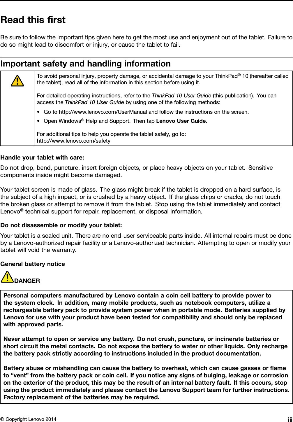 ReadthisﬁrstBesuretofollowtheimportanttipsgivenheretogetthemostuseandenjoymentoutofthetablet.Failuretodosomightleadtodiscomfortorinjury,orcausethetablettofail.ImportantsafetyandhandlinginformationToavoidpersonalinjury,propertydamage,oraccidentaldamagetoyourThinkPad®10(hereaftercalledthetablet),readalloftheinformationinthissectionbeforeusingit.Fordetailedoperatinginstructions,refertotheThinkPad10UserGuide(thispublication).YoucanaccesstheThinkPad10UserGuidebyusingoneofthefollowingmethods:•Gotohttp://www.lenovo.com/UserManualandfollowtheinstructionsonthescreen.•OpenWindows®HelpandSupport.ThentapLenovoUserGuide.Foradditionaltipstohelpyouoperatethetabletsafely,goto:http://www.lenovo.com/safetyHandleyourtabletwithcare:Donotdrop,bend,puncture,insertforeignobjects,orplaceheavyobjectsonyourtablet.Sensitivecomponentsinsidemightbecomedamaged.Yourtabletscreenismadeofglass.Theglassmightbreakifthetabletisdroppedonahardsurface,isthesubjectofahighimpact,oriscrushedbyaheavyobject.Iftheglasschipsorcracks,donottouchthebrokenglassorattempttoremoveitfromthetablet.StopusingthetabletimmediatelyandcontactLenovo®technicalsupportforrepair,replacement,ordisposalinformation.Donotdisassembleormodifyyourtablet:Yourtabletisasealedunit.Therearenoend-userserviceablepartsinside.AllinternalrepairsmustbedonebyaLenovo-authorizedrepairfacilityoraLenovo-authorizedtechnician.Attemptingtoopenormodifyyourtabletwillvoidthewarranty.GeneralbatterynoticeDANGERPersonalcomputersmanufacturedbyLenovocontainacoincellbatterytoprovidepowertothesystemclock.Inaddition,manymobileproducts,suchasnotebookcomputers,utilizearechargeablebatterypacktoprovidesystempowerwheninportablemode.BatteriessuppliedbyLenovoforusewithyourproducthavebeentestedforcompatibilityandshouldonlybereplacedwithapprovedparts.Neverattempttoopenorserviceanybattery.Donotcrush,puncture,orincineratebatteriesorshortcircuitthemetalcontacts.Donotexposethebatterytowaterorotherliquids.Onlyrechargethebatterypackstrictlyaccordingtoinstructionsincludedintheproductdocumentation.Batteryabuseormishandlingcancausethebatterytooverheat,whichcancausegassesorﬂameto“vent”fromthebatterypackorcoincell.Ifyounoticeanysignsofbulging,leakageorcorrosionontheexterioroftheproduct,thismaybetheresultofaninternalbatteryfault.Ifthisoccurs,stopusingtheproductimmediatelyandpleasecontacttheLenovoSupportteamforfurtherinstructions.Factoryreplacementofthebatteriesmayberequired.©CopyrightLenovo2014iii