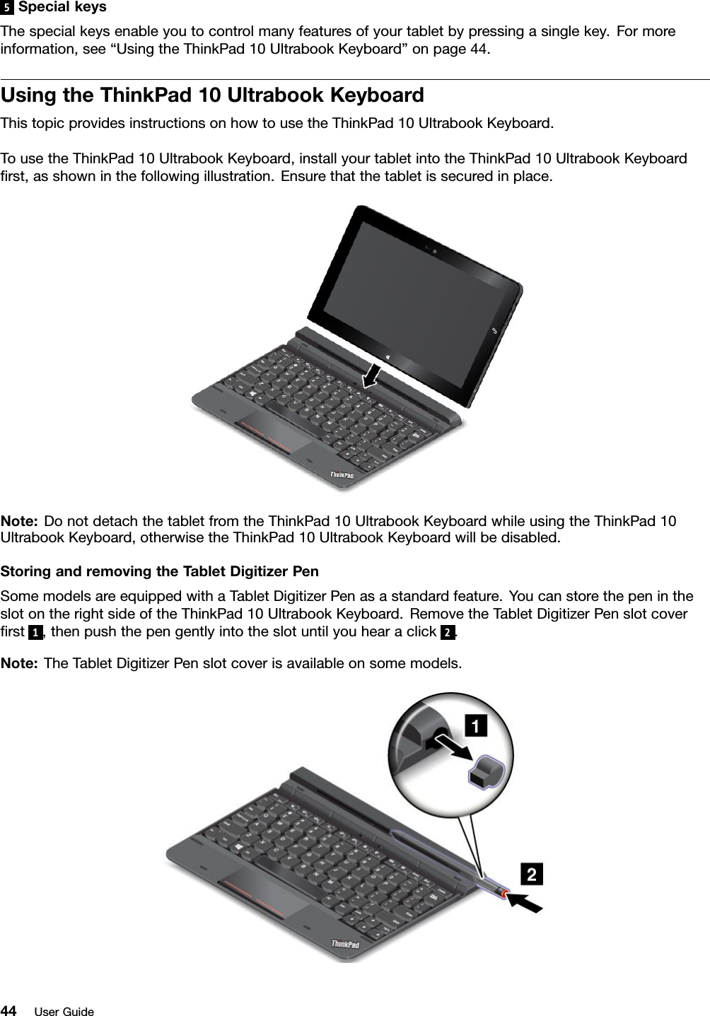 5SpecialkeysThespecialkeysenableyoutocontrolmanyfeaturesofyourtabletbypressingasinglekey.Formoreinformation,see“UsingtheThinkPad10UltrabookKeyboard”onpage44.UsingtheThinkPad10UltrabookKeyboardThistopicprovidesinstructionsonhowtousetheThinkPad10UltrabookKeyboard.TousetheThinkPad10UltrabookKeyboard,installyourtabletintotheThinkPad10UltrabookKeyboardﬁrst,asshowninthefollowingillustration.Ensurethatthetabletissecuredinplace.Note:DonotdetachthetabletfromtheThinkPad10UltrabookKeyboardwhileusingtheThinkPad10UltrabookKeyboard,otherwisetheThinkPad10UltrabookKeyboardwillbedisabled.StoringandremovingtheT abletDigitizerPenSomemodelsareequippedwithaTabletDigitizerPenasastandardfeature.YoucanstorethepenintheslotontherightsideoftheThinkPad10UltrabookKeyboard.RemovetheTabletDigitizerPenslotcoverﬁrst1,thenpushthepengentlyintotheslotuntilyouhearaclick2.Note:TheTabletDigitizerPenslotcoverisavailableonsomemodels.44UserGuide