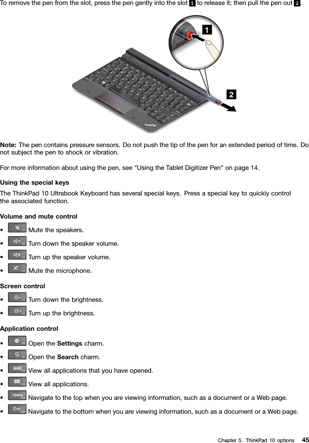 Toremovethepenfromtheslot,pressthepengentlyintotheslot1toreleaseit;thenpullthepenout2.Note:Thepencontainspressuresensors.Donotpushthetipofthepenforanextendedperiodoftime.Donotsubjectthepentoshockorvibration.Formoreinformationaboutusingthepen,see“UsingtheTabletDigitizerPen”onpage14.UsingthespecialkeysTheThinkPad10UltrabookKeyboardhasseveralspecialkeys.Pressaspecialkeytoquicklycontroltheassociatedfunction.Volumeandmutecontrol•Mutethespeakers.•Turndownthespeakervolume.•Turnupthespeakervolume.•Mutethemicrophone.Screencontrol•Turndownthebrightness.•Turnupthebrightness.Applicationcontrol•OpentheSettingscharm.•OpentheSearchcharm.•Viewallapplicationsthatyouhaveopened.•Viewallapplications.•Navigatetothetopwhenyouareviewinginformation,suchasadocumentoraWebpage.•Navigatetothebottomwhenyouareviewinginformation,suchasadocumentoraWebpage.Chapter5.ThinkPad10options45