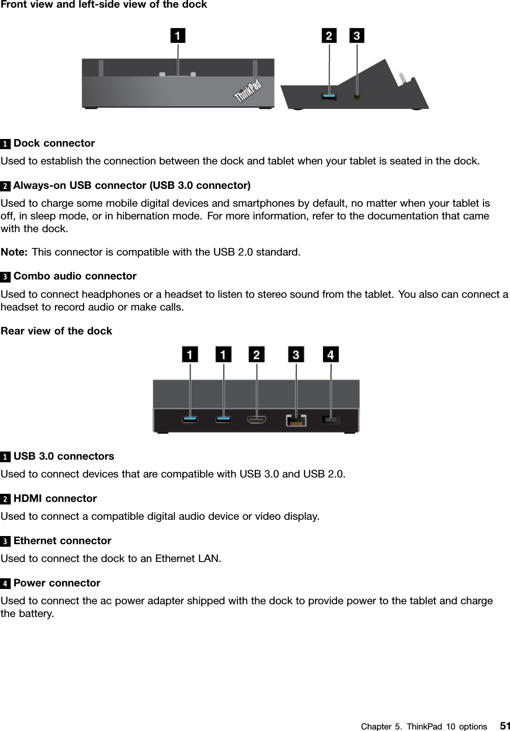 Frontviewandleft-sideviewofthedock1DockconnectorUsedtoestablishtheconnectionbetweenthedockandtabletwhenyourtabletisseatedinthedock.2Always-onUSBconnector(USB3.0connector)Usedtochargesomemobiledigitaldevicesandsmartphonesbydefault,nomatterwhenyourtabletisoff,insleepmode,orinhibernationmode.Formoreinformation,refertothedocumentationthatcamewiththedock.Note:ThisconnectoriscompatiblewiththeUSB2.0standard.3ComboaudioconnectorUsedtoconnectheadphonesoraheadsettolistentostereosoundfromthetablet.Youalsocanconnectaheadsettorecordaudioormakecalls.Rearviewofthedock1USB3.0connectorsUsedtoconnectdevicesthatarecompatiblewithUSB3.0andUSB2.0.2HDMIconnectorUsedtoconnectacompatibledigitalaudiodeviceorvideodisplay.3EthernetconnectorUsedtoconnectthedocktoanEthernetLAN.4PowerconnectorUsedtoconnecttheacpoweradaptershippedwiththedocktoprovidepowertothetabletandchargethebattery.Chapter5.ThinkPad10options51