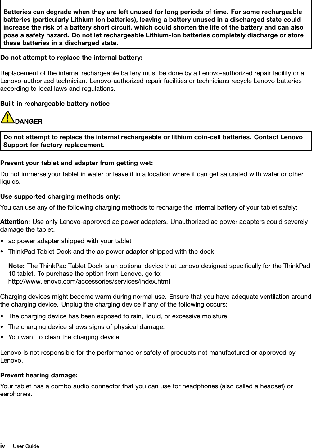 Batteriescandegradewhentheyareleftunusedforlongperiodsoftime.Forsomerechargeablebatteries(particularlyLithiumIonbatteries),leavingabatteryunusedinadischargedstatecouldincreasetheriskofabatteryshortcircuit,whichcouldshortenthelifeofthebatteryandcanalsoposeasafetyhazard.DonotletrechargeableLithium-Ionbatteriescompletelydischargeorstorethesebatteriesinadischargedstate.Donotattempttoreplacetheinternalbattery:ReplacementoftheinternalrechargeablebatterymustbedonebyaLenovo-authorizedrepairfacilityoraLenovo-authorizedtechnician.Lenovo-authorizedrepairfacilitiesortechniciansrecycleLenovobatteriesaccordingtolocallawsandregulations.Built-inrechargeablebatterynoticeDANGERDonotattempttoreplacetheinternalrechargeableorlithiumcoin-cellbatteries.ContactLenovoSupportforfactoryreplacement.Preventyourtabletandadapterfromgettingwet:Donotimmerseyourtabletinwaterorleaveitinalocationwhereitcangetsaturatedwithwaterorotherliquids.Usesupportedchargingmethodsonly:Youcanuseanyofthefollowingchargingmethodstorechargetheinternalbatteryofyourtabletsafely:Attention:UseonlyLenovo-approvedacpoweradapters.Unauthorizedacpoweradapterscouldseverelydamagethetablet.•acpoweradaptershippedwithyourtablet•ThinkPadTabletDockandtheacpoweradaptershippedwiththedockNote:TheThinkPadTabletDockisanoptionaldevicethatLenovodesignedspeciﬁcallyfortheThinkPad10tablet.TopurchasetheoptionfromLenovo,goto:http://www.lenovo.com/accessories/services/index.htmlChargingdevicesmightbecomewarmduringnormaluse.Ensurethatyouhaveadequateventilationaroundthechargingdevice.Unplugthechargingdeviceifanyofthefollowingoccurs:•Thechargingdevicehasbeenexposedtorain,liquid,orexcessivemoisture.•Thechargingdeviceshowssignsofphysicaldamage.•Youwanttocleanthechargingdevice.LenovoisnotresponsiblefortheperformanceorsafetyofproductsnotmanufacturedorapprovedbyLenovo.Preventhearingdamage:Yourtablethasacomboaudioconnectorthatyoucanuseforheadphones(alsocalledaheadset)orearphones.ivUserGuide