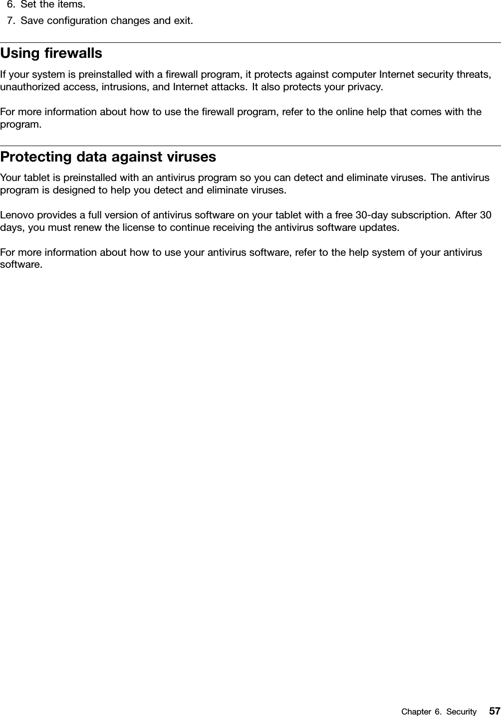 6.Settheitems.7.Saveconﬁgurationchangesandexit.UsingﬁrewallsIfyoursystemispreinstalledwithaﬁrewallprogram,itprotectsagainstcomputerInternetsecuritythreats,unauthorizedaccess,intrusions,andInternetattacks.Italsoprotectsyourprivacy.Formoreinformationabouthowtousetheﬁrewallprogram,refertotheonlinehelpthatcomeswiththeprogram.ProtectingdataagainstvirusesYourtabletispreinstalledwithanantivirusprogramsoyoucandetectandeliminateviruses.Theantivirusprogramisdesignedtohelpyoudetectandeliminateviruses.Lenovoprovidesafullversionofantivirussoftwareonyourtabletwithafree30-daysubscription.After30days,youmustrenewthelicensetocontinuereceivingtheantivirussoftwareupdates.Formoreinformationabouthowtouseyourantivirussoftware,refertothehelpsystemofyourantivirussoftware.Chapter6.Security57