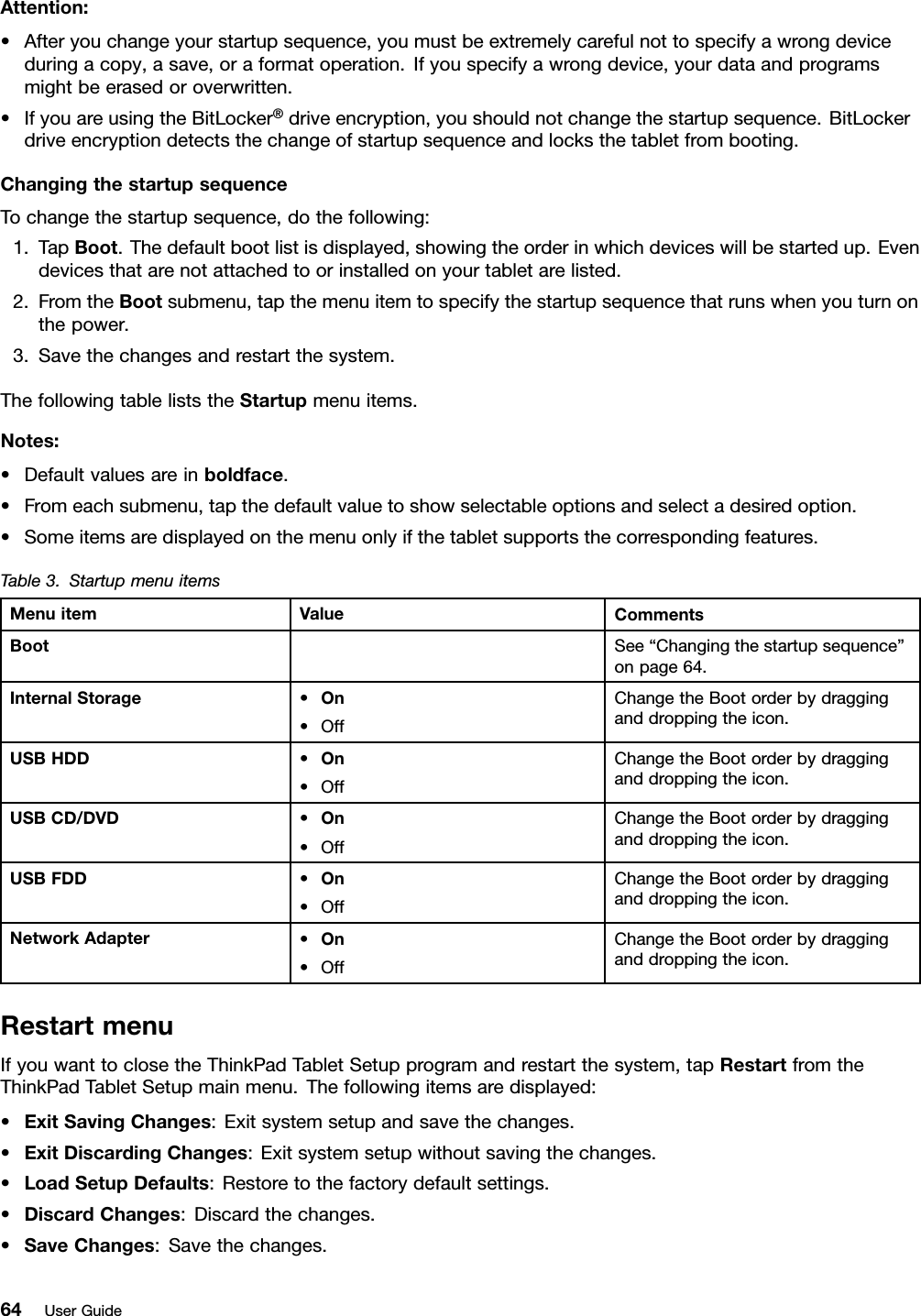 Attention:•Afteryouchangeyourstartupsequence,youmustbeextremelycarefulnottospecifyawrongdeviceduringacopy,asave,oraformatoperation.Ifyouspecifyawrongdevice,yourdataandprogramsmightbeerasedoroverwritten.•IfyouareusingtheBitLocker®driveencryption,youshouldnotchangethestartupsequence.BitLockerdriveencryptiondetectsthechangeofstartupsequenceandlocksthetabletfrombooting.ChangingthestartupsequenceTochangethestartupsequence,dothefollowing:1.TapBoot.Thedefaultbootlistisdisplayed,showingtheorderinwhichdeviceswillbestartedup.Evendevicesthatarenotattachedtoorinstalledonyourtabletarelisted.2.FromtheBootsubmenu,tapthemenuitemtospecifythestartupsequencethatrunswhenyouturnonthepower.3.Savethechangesandrestartthesystem.ThefollowingtableliststheStartupmenuitems.Notes:•Defaultvaluesareinboldface.•Fromeachsubmenu,tapthedefaultvaluetoshowselectableoptionsandselectadesiredoption.•Someitemsaredisplayedonthemenuonlyifthetabletsupportsthecorrespondingfeatures.Table3.StartupmenuitemsMenuitemValueCommentsBootSee“Changingthestartupsequence”onpage64.InternalStorage•On•OffChangetheBootorderbydragginganddroppingtheicon.USBHDD•On•OffChangetheBootorderbydragginganddroppingtheicon.USBCD/DVD•On•OffChangetheBootorderbydragginganddroppingtheicon.USBFDD•On•OffChangetheBootorderbydragginganddroppingtheicon.NetworkAdapter•On•OffChangetheBootorderbydragginganddroppingtheicon.RestartmenuIfyouwanttoclosetheThinkPadTabletSetupprogramandrestartthesystem,tapRestartfromtheThinkPadTabletSetupmainmenu.Thefollowingitemsaredisplayed:•ExitSavingChanges:Exitsystemsetupandsavethechanges.•ExitDiscardingChanges:Exitsystemsetupwithoutsavingthechanges.•LoadSetupDefaults:Restoretothefactorydefaultsettings.•DiscardChanges:Discardthechanges.•SaveChanges:Savethechanges.64UserGuide
