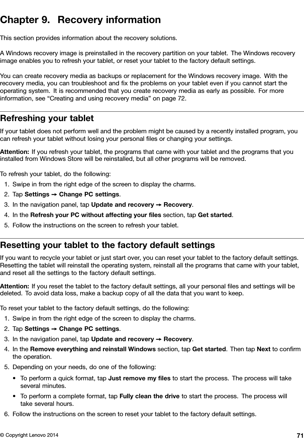 Chapter9.RecoveryinformationThissectionprovidesinformationabouttherecoverysolutions.AWindowsrecoveryimageispreinstalledintherecoverypartitiononyourtablet.TheWindowsrecoveryimageenablesyoutorefreshyourtablet,orresetyourtablettothefactorydefaultsettings.YoucancreaterecoverymediaasbackupsorreplacementfortheWindowsrecoveryimage.Withtherecoverymedia,youcantroubleshootandﬁxtheproblemsonyourtabletevenifyoucannotstarttheoperatingsystem.Itisrecommendedthatyoucreaterecoverymediaasearlyaspossible.Formoreinformation,see“Creatingandusingrecoverymedia”onpage72.RefreshingyourtabletIfyourtabletdoesnotperformwellandtheproblemmightbecausedbyarecentlyinstalledprogram,youcanrefreshyourtabletwithoutlosingyourpersonalﬁlesorchangingyoursettings.Attention:Ifyourefreshyourtablet,theprogramsthatcamewithyourtabletandtheprogramsthatyouinstalledfromWindowsStorewillbereinstalled,butallotherprogramswillberemoved.Torefreshyourtablet,dothefollowing:1.Swipeinfromtherightedgeofthescreentodisplaythecharms.2.TapSettings➙ChangePCsettings.3.Inthenavigationpanel,tapUpdateandrecovery➙Recovery.4.IntheRefreshyourPCwithoutaffectingyourﬁlessection,tapGetstarted.5.Followtheinstructionsonthescreentorefreshyourtablet.ResettingyourtablettothefactorydefaultsettingsIfyouwanttorecycleyourtabletorjuststartover,youcanresetyourtablettothefactorydefaultsettings.Resettingthetabletwillreinstalltheoperatingsystem,reinstallalltheprogramsthatcamewithyourtablet,andresetallthesettingstothefactorydefaultsettings.Attention:Ifyouresetthetablettothefactorydefaultsettings,allyourpersonalﬁlesandsettingswillbedeleted.Toavoiddataloss,makeabackupcopyofallthedatathatyouwanttokeep.Toresetyourtablettothefactorydefaultsettings,dothefollowing:1.Swipeinfromtherightedgeofthescreentodisplaythecharms.2.TapSettings➙ChangePCsettings.3.Inthenavigationpanel,tapUpdateandrecovery➙Recovery.4.IntheRemoveeverythingandreinstallWindowssection,tapGetstarted.ThentapNexttoconﬁrmtheoperation.5.Dependingonyourneeds,dooneofthefollowing:•Toperformaquickformat,tapJustremovemyﬁlestostarttheprocess.Theprocesswilltakeseveralminutes.•Toperformacompleteformat,tapFullycleanthedrivetostarttheprocess.Theprocesswilltakeseveralhours.6.Followtheinstructionsonthescreentoresetyourtablettothefactorydefaultsettings.©CopyrightLenovo201471