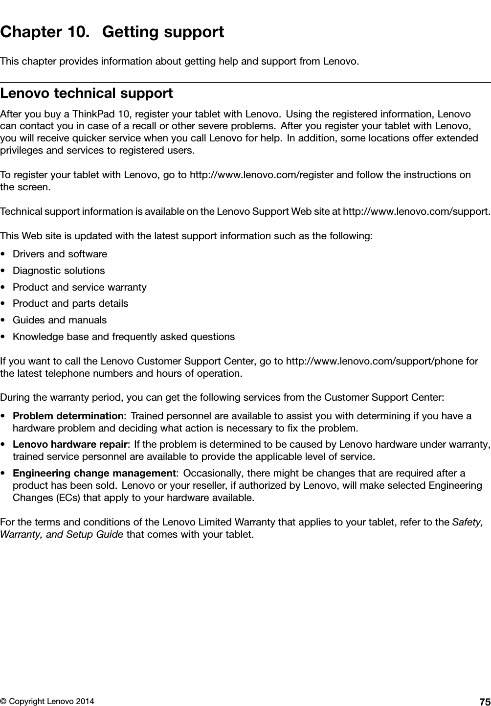 Chapter10.GettingsupportThischapterprovidesinformationaboutgettinghelpandsupportfromLenovo.LenovotechnicalsupportAfteryoubuyaThinkPad10,registeryourtabletwithLenovo.Usingtheregisteredinformation,Lenovocancontactyouincaseofarecallorothersevereproblems.AfteryouregisteryourtabletwithLenovo,youwillreceivequickerservicewhenyoucallLenovoforhelp.Inaddition,somelocationsofferextendedprivilegesandservicestoregisteredusers.ToregisteryourtabletwithLenovo,gotohttp://www.lenovo.com/registerandfollowtheinstructionsonthescreen.TechnicalsupportinformationisavailableontheLenovoSupportWebsiteathttp://www.lenovo.com/support.ThisWebsiteisupdatedwiththelatestsupportinformationsuchasthefollowing:•Driversandsoftware•Diagnosticsolutions•Productandservicewarranty•Productandpartsdetails•Guidesandmanuals•KnowledgebaseandfrequentlyaskedquestionsIfyouwanttocalltheLenovoCustomerSupportCenter,gotohttp://www.lenovo.com/support/phoneforthelatesttelephonenumbersandhoursofoperation.Duringthewarrantyperiod,youcangetthefollowingservicesfromtheCustomerSupportCenter:•Problemdetermination:Trainedpersonnelareavailabletoassistyouwithdeterminingifyouhaveahardwareproblemanddecidingwhatactionisnecessarytoﬁxtheproblem.•Lenovohardwarerepair:IftheproblemisdeterminedtobecausedbyLenovohardwareunderwarranty,trainedservicepersonnelareavailabletoprovidetheapplicablelevelofservice.•Engineeringchangemanagement:Occasionally,theremightbechangesthatarerequiredafteraproducthasbeensold.Lenovooryourreseller,ifauthorizedbyLenovo,willmakeselectedEngineeringChanges(ECs)thatapplytoyourhardwareavailable.ForthetermsandconditionsoftheLenovoLimitedWarrantythatappliestoyourtablet,refertotheSafety,Warranty,andSetupGuidethatcomeswithyourtablet.©CopyrightLenovo201475