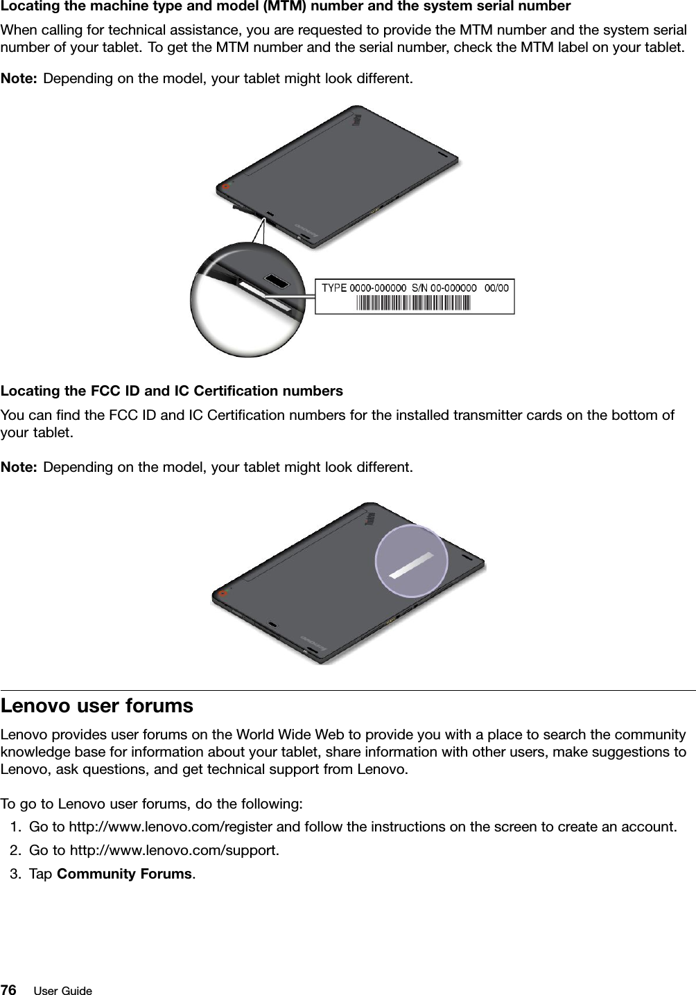 Locatingthemachinetypeandmodel(MTM)numberandthesystemserialnumberWhencallingfortechnicalassistance,youarerequestedtoprovidetheMTMnumberandthesystemserialnumberofyourtablet.TogettheMTMnumberandtheserialnumber,checktheMTMlabelonyourtablet.Note:Dependingonthemodel,yourtabletmightlookdifferent.LocatingtheFCCIDandICCertiﬁcationnumbersYoucanﬁndtheFCCIDandICCertiﬁcationnumbersfortheinstalledtransmittercardsonthebottomofyourtablet.Note:Dependingonthemodel,yourtabletmightlookdifferent.LenovouserforumsLenovoprovidesuserforumsontheWorldWideWebtoprovideyouwithaplacetosearchthecommunityknowledgebaseforinformationaboutyourtablet,shareinformationwithotherusers,makesuggestionstoLenovo,askquestions,andgettechnicalsupportfromLenovo.TogotoLenovouserforums,dothefollowing:1.Gotohttp://www.lenovo.com/registerandfollowtheinstructionsonthescreentocreateanaccount.2.Gotohttp://www.lenovo.com/support.3.TapCommunityForums.76UserGuide